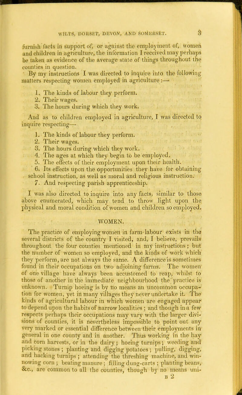 furnish facts in support of, or against the employment of, women and children in agriculture, the information I received may perhaps be taken as evidence of the average state of things throughout the counties in question. By my instructions I was directed to inquire into the following matters respecting women employed in agriculture:— 1. The kinds of labour they perform. 2. Their wages. 3. The hours during which they work. And as to children employed in agriculture, I was directed to inquire respecting—■ 1. The kinds of labour they perform. 2. Their wages. 3. The hours during which they work. 4. The ages at which they begin to be employed. 5. The effects of their employment upon their health. 6. Its effects upon the Opportunities they have for obtaining school instruction, as well as moral and religious instruction. 7. And respecting parish apprenticeship. I was also directed to inquire into any facts, similar to those above enumerated, which may tend to throw light upon the physical and moral condition of women and children so employed. WOMEN. The practice of employing women in farm-labour exists in the several districts of the country I visited, and, I believe, prevails throughout the four counties mentioned in my instructions; but the number of women so employed, and the kinds of work which they perform, are not always the same. A difference is sometimes found in their occupations on two adjoining farms. The women of one village have always been accustomed to reap, whilst to those of another in the immediate neighbourhood the practice is unknown. Turnip hoeing is by tio means an uncommon occupa- tion for women, yet in many villages they never undertake it. The kinds of agricultural labour in which women are engaged appear to depend upon the habits of narrow localities ; and though in a few respects perhaps their occupations may vary with the larger divi- sions of counties, it is nevertheless impossible to point out any very marked or essential difference between their employments in general in one county and in another. Thus working in the hay and corn harvests, or in the dairy ; hoeing turnips ; weeding and picking stones ; planting and digging potatoes ; pulling, digging, and hacking turnips; attending the threshing machine, and win- nowing corn ; beating manure ; filling dung-carts ; planting beans, &c, are common to all the counties, though by no means uni-