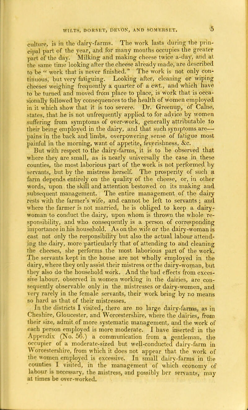 culture, is in the dairy-farms. The work lasts during the prin- cipal part of the vear, and for many months occupies the greater part of the day. Milking and making cheese twice a-day, and at. the same time looking after the cheese already made, are described to be  work that is never finished. The work is not only con- tinuous, but very fatiguing. Looking after, cleaning or wiping cheeses weighing frequently a quarter of a cwt., and which have to be turned and moved from place to place, is work that is occa- sionally followed by consequences to the health of women employed in it which show that it is too severe. Dr. Greenup, of Calne, states, that he is not unfrequently applied to for advice by women suffering from symptoms of over-work, generally attributable to their being employed in the dairy, and that such symptoms are— pains in the back and limbs, overpowering sense of fatigue most painful in the morning, want of appetite, feverishness, &c. But with respect to the dairy-farms, it is to be observed that where they are small, as is nearly universally the case in these counties, the most laborious part of the work is not performed by servants, but by the mistress herself. The prosperity of such a farm depends entirely on the quality of the cheese, or, in other words, upon the skill and attention bestowed on its making and subsequent management. The entire management of the dairy rests with the farmer's wife, and cannot be left to servants ; and where the farmer is not married, he is obliged to keep a dairy - woman to conduct the dairy, upon whom is thrown the whole re- sponsibility, and who consequently is a person of corresponding importance in his household. As on the wife or the dairy-woman is cast not only the responsibility but also the actual labour attend- ing the dairy, more particularly that of attending to and cleaning the cheeses, she performs the most laborious part of the work. The servants kept in the house are not wholly employed in the dairy, where they only assist their mistress or the dairy-woman, but they also do the household work. And the bad effects from exces- sive labour, observed in women working in the dairies, are con- sequently observable only in the mistresses or dairy-women, and very rarely in the female servants, their work being by no means so hard as that of their mistresses. In the districts I visited, there are no large dairy-farms, as in Cheshire, Gloucester, and Worcestershire, where the dairies, from their size, admit of more systematic management, and the work of each person employed is more moderate. I have inserted in the Appendix (No. 56.) a communication from a gentleman, the occupier of a moderate-sized but well-conducted dairy-farm in Worcestershire, from which it. does not appear that the work of the women employed is excessive. In small dairy-farms in the counties I visited, in the management of which economy of labour is necessary, the mistress, and possibly her servants, may at times be over-worked.