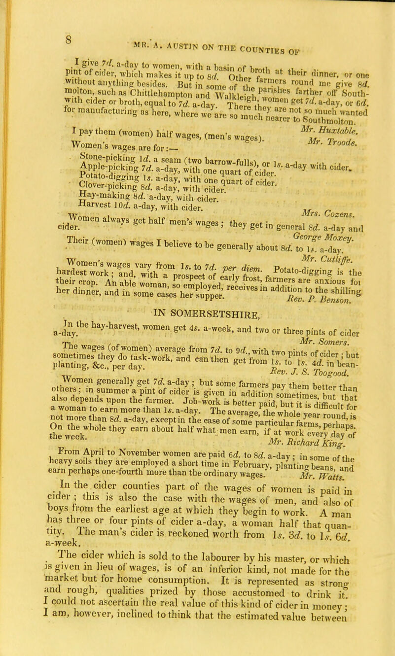 MR. A, AUSTIN ON THE COUNTIES OF P^r^ at their dinner, without anythinp besides. Bu in some o 1 7? Tnd me &ive 8* mp ton, such as Chittlehampton £?Wa&eSt?^8 larthw off 'South- with eider or broth, equal to 7A-day ThA^ get ld' or 6./. for manufacturing as kere, .here ^S^^g*^ Hay-making 8rf. a-day, with cider. ■Harvest lOrf. a-day, with cider. M Q d Women always get half men's wages ; they get in general 8d. a^nd Their (women, wages I believe to he generally about ^&^T^ti ffift f their crop. An able woman f„ „J!?T j 7 • ' farmers are anxious foi ker din A aTd tVm?2?,Jg** W'» IN SOMERSETSHIRE, a _Jn the hay-harvest, women get 4,. a-week, and two or three pints of cider Tu /• <• Mr. Somers. ine wages (of women) average from Id. to 9d with tw« ™nte e sometimes they do task-work, and can then get irZ 7tX Id't^ planting, &c., per day. ° m if t0 ru- ™-111 °ean- 1 Xev. J. S. Toogood. Women generally get 7d. a-day ; hut some farmers pay them better «,,„ o hers; in summer a pint of cider is given in addition sL^^o l I La also depends upon the^farmer. J^S^iibX^^^^^ a woman to earn more than 1*. a-day. The average the vhalrl Jl J™ not more than ad. a-day, except in the case of 1^ SS* 'S SeweeV1101611167 m half wl^™n earn? T^Zl?^ Mr. Richard King. From April to November women are paid 6d. to 8d. a-day: in some of th» heavy sods they are employed a short time in February, plantin b^ns and earn perhaps one-fourth more than the ordinary wages. Mr m'ttt In the cider counties part of the wages of women is paid in cider ; this is also the case with the wages of men, and also of boys from the earliest age at which they begin to work. A man has three or four pints of cider a-day, a woman half that quan- tity. I he man's cider is reckoned worth from Is. 3d, to U 6d a-week. The cider which is sold to the labourer by his master, or which is given m lieu of wages, is of an inferior kind, not made for the market but for home consumption. It is represented as stron^ and rough, qualities prized by those accustomed to drink it I could not ascertain the real value of this kind of cider in money • I am, however, inclined to think that the estimated value between