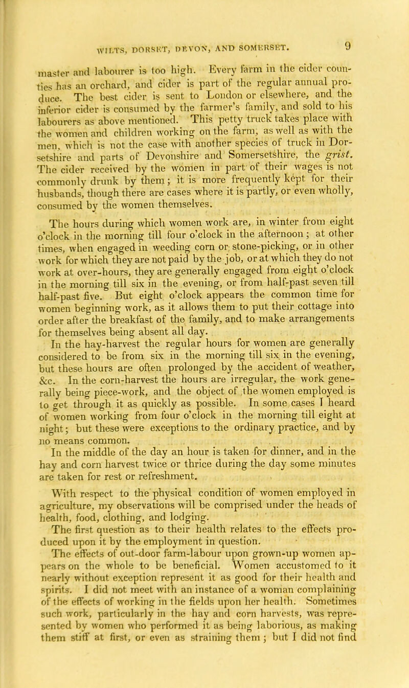 master and labourer is too high1. Every farm in the cider coun- ties has an orchard, and cider is part of the regular annual pro- duce. The best cider is sent to London or elsewhere, and the inferior cider is consumed by the farmer's family, and sold to his labourers as above mentioned. This petty truck takes place with the women and children working on the farm, as well as with the men, which is not the case with another species of truck in Dor- setshire and parts of Devonshire and Somersetshire, the grist. The cider received by the women in part of their wages is not commonly drunk by them; it. is more frequently kept for their husbands, though there are cases where it is partly, or even wholly, consumed by the women themselves. The hours during which women work are, in winter from eight o'clock in the morning till four o'clock in the afternoon; at other times, when engaged in weeding corn or stone-picking, or in other work for which they are not paid by the job, or at which they do not work at over-hours', they are generally engaged from eight o'clock in the morning till six in the evening, or from half-past seven till half-past five. But eight o'clock appears the common time for women beginning work, as it allows them to put their cottage into order after the breakfast of the family, and to make arrangements for themselves being absent all day. In the hay-harvest the regular hours for women are generally considered to be from six in the morning till six. in the evening, but these hours are often prolonged by the accident of weather, &c. In the corn-harvest the hours are irregular, the work gene- rally being piece-work, and the object of the women employed is to get through it as quickly as possible. In some cases T heard of women working from four o'clock in the morning till eight at night; but these were exceptions to the ordinary practice, and by no means common. In the middle of the day an hour is taken for dinner, and in the hay and corn harvest twice or thrice during the day some minutes are taken for rest or refreshment. With respect to the physical condition of women employed in agriculture, my observations will be comprised under the heads of health, food, clothing, and lodging. The first question as to their health relates to the effects pro- duced upon it by the employment in question. The effects of out-door farm-labour upon grown-up women ap- pears on the whole to be beneficial. Women accustomed to it nearly without exception represent it as good for their health and spirits. I did not meet with an instance of a woman complaining of the effects of working in the fields upon her health. Sometimes such work, particularly in the hay and corn harvests, was repre- sented by women who performed it as being laborious, as making them stiff at first, or even as straining them ; but I did not find
