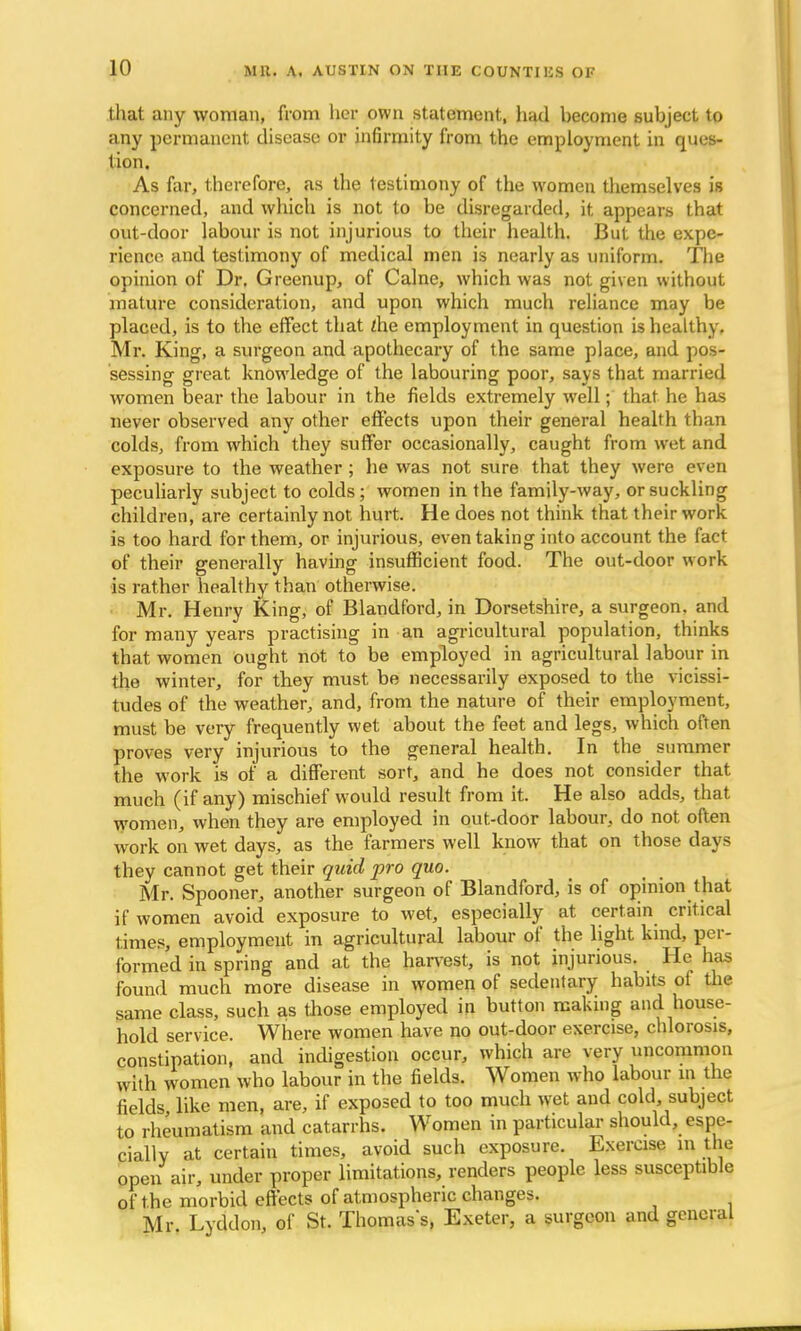 that any woman, from her own statement, had hecome suhject to any permanent disease or infirmity from the employment in ques- tion. As far, therefore, as the testimony of the women themselves is concerned, and which is not to be disregarded, it appears that out-door labour is not injurious to their health. But the expe- rience and testimony of medical men is nearly as uniform. The opinion of Dr. Greenup, of Calne, which was not given without mature consideration, and upon which much reliance may be placed, is to the effect that die employment in question is healthy. Mr. King, a surgeon and apothecary of the same place, and pos- sessing great knowledge of the labouring poor, says that married women bear the labour in the fields extremely well; that he has never observed any other effects upon their general health than colds, from which they suffer occasionally, caught from wet and exposure to the weather; he was not sure that they were even peculiarly subject to colds; women in the family-way, or suckling children, are certainly not hurt. He does not think that their work is too hard for them, or injurious, even taking into account the fact of their generally having insufficient food. The out-door work is rather healthy than otherwise. Mr. Henry King, of Blandford, in Dorsetshire, a surgeon, and for many years practising in an agricultural population, thinks that women ought not to be employed in agricultural labour in the winter, for they must be necessarily exposed to the vicissi- tudes of the weather, and, from the nature of their employment, must be very frequently wet about the feet and legs, which often proves very injurious to the general health. In the summer the work is of a different sort, and he does not consider that much (if any) mischief would result from it. He also adds, that women, when they are employed in out-door labour, do not often work on wet days, as the farmers well know that on those days they cannot get their quid pro quo. Mr. Spooner, another surgeon of Blandford, is of opinion that if women avoid exposure to wet, especially at certain critical times, employment in agricultural labour of the light kind, per- formed in spring and at the harvest, is not injurious. He has found much more disease in women of sedentary habits of the same class, such as those employed in button making and house- hold service. Where women have no out-door exercise, chlorosis, constipation, and indigestion occur, which are very uncommon with women who labour in the fields. Women who labour m the fields like men, are, if exposed to too much wet and cold subject to rheumatism and catarrhs. Women in particular should, espe- cially at certain times, avoid such exposure. Exercise in the open air, under proper limitations, renders people less susceptible of the morbid effects of atmospheric changes. Mr. Lyddon, of St. Thomass, Exeter, a surgeon and general