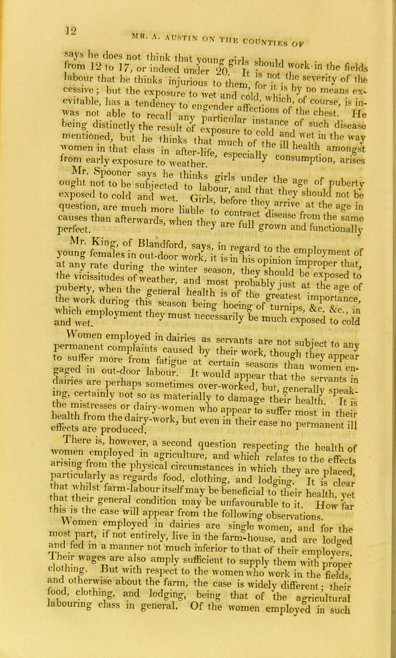 enable, has a m^VlnZt^f^U^ ? C°UrsP' is * was not able to recall nv m tf l '0S °f the chest- He being distinctly the rll^f SSSg&SK*« f S'Jch mentioned, but he thinks thatTuch Jfh. mtju^ the omen in that class in after lift . „ lU health a™ngst from early exposure toVeather1 * Y COnsumPtio> arifes Mr. Spooner says he thinks jnrls under th» a r L ought not to be subjected to hhnZ i 1 ? ge of Plenty exposed to cold and wet G rls W 1 ' ^ sh°uld not b* question, are much more liabkro f7 ^ ^^ * the a?e ™ causes than afterwardwl enthl ??i 6356 from the *ame perfect. ' hen th^ are ful1 gro™ and functionally yo^!g Sstfefel^t0 the* at any rate during th^^r^^ZT^ZT^ th&t' the vicissitudes of weather and r3 th*\S,hould be exP«sed to puberty, when the gental health U 0?T J* 7 Jf ^ °f the work during thif sealing W ngVSJ TO* which^ployment they must nec > sarily |e Women employed in dairies as servants are not subieot tn . gaged in out-door labou?. It would p^Safthe da.ries are perhaps sometimes o™*^ffi£^X£* 2* Cer 'y ot » as materially to damage their h3 Pft 'J the mistresses „r dairy-women who appear to suffer mos in , e effeets £$££3^ ft * *^  P^'f There is, however, a second question respecting the health of women employed m agriculture, and which relafes tthXts arising from the physical circumstances in which they are placed particularly as regards food, clothing, and lodging/ It is clear hat whilst farm-labour itself may be beneficial to* their hea h ve hat their general condition may be unfavourable to it. How far this is the case Will appear from the following observation? W omen employed in dairies are single women, and for the most part, if not entirely, live in the farmhouse, and are lodged and fed m a manner not much inferior to that of their employers Their wages are also amply sufficient to supply them with proper clo hing. But with respect to the women who work in the field, and otherwise about the farm, the case is widely different- their food, clothing, and lodging, being that of the agricultural labouring class m general. Of the women employed in such