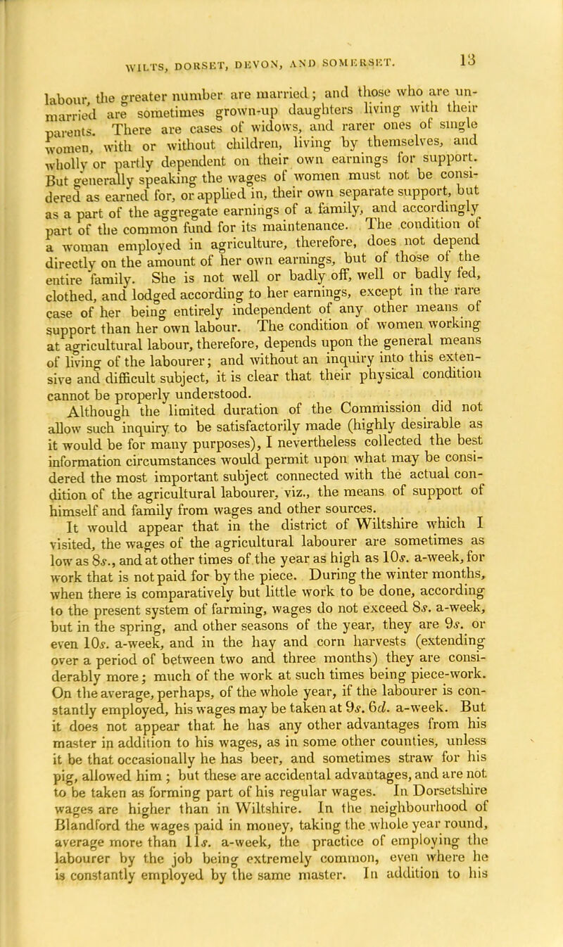 labour the greater number are married; and those who are un- married are sometimes grown-up daughters living with their Barents There are cases of widows, and rarer ones of single women,' with or without children, living by themselves, and wholly or partly dependent on their own earnings lor support. But o-'enerally speaking the wages of women must not be consi- dered as earned for, or applied in, their own separate support, but as a part of the aggregate earnings of a family, and accordingly part of the common fund for its maintenance. The condition of a woman employed in agriculture, therefore, does not depend directly on the amount of her own earnings, but of those of the entire family. She is not well or badly off, well or badly fed, clothed, and lodged according to her earnings, except in the rare case of her being entirely independent of any other means of support than her own labour. The condition of women working at agricultural labour, therefore, depends upon the general means of living of the labourer; and without an inquiry into this exten- sive and difficult subject, it is clear that their physical condition cannot be properly understood. Although the limited duration of the Commission did not allow such inquiry to be satisfactorily made (highly desirable as it would be for many purposes), I nevertheless collected the best information circumstances would permit upon what may be consi- dered the most important subject connected with the actual con- dition of the agricultural labourer, viz., the means of support of himself and family from wages and other sources. It would appear that in the district of Wiltshire which I visited, the wages of the agricultural labourer are sometimes as low as 8*., and at other times of the year as high as 10,?. a-week, for work that is not paid for by the piece. During the winter months, when there is comparatively but little work to be done, according to the present system of farming, wages do not exceed 8*. a-week, but in the spring, and other seasons of the year, they are 9j. or even 10.y. a-week, and in the hay and corn harvests (extending over a period of between two and three months) they are consi- derably more; much of the work at such times being piece-work. On the average, perhaps, of the whole year, if the labourer is con- stantly employed, his wages may be taken at 9*. 6d. a-week. But it does not appear that, he has any other advantages from his master in addition to his wages, as in some other counties, unless it be that occasionally he has beer, and sometimes straw for his pig, allowed him ; but these are accidental advantages, and are not. to be taken as forming part of his regular wages. In Dorsetshire wages are higher than in Wiltshire. In the neighbourhood of Blandford the wages paid in money, taking the whole year round, average more than lis. a-week, the practice of employing the labourer by the job being extremely common, even where he is constantly employed by the same master. In addition to his