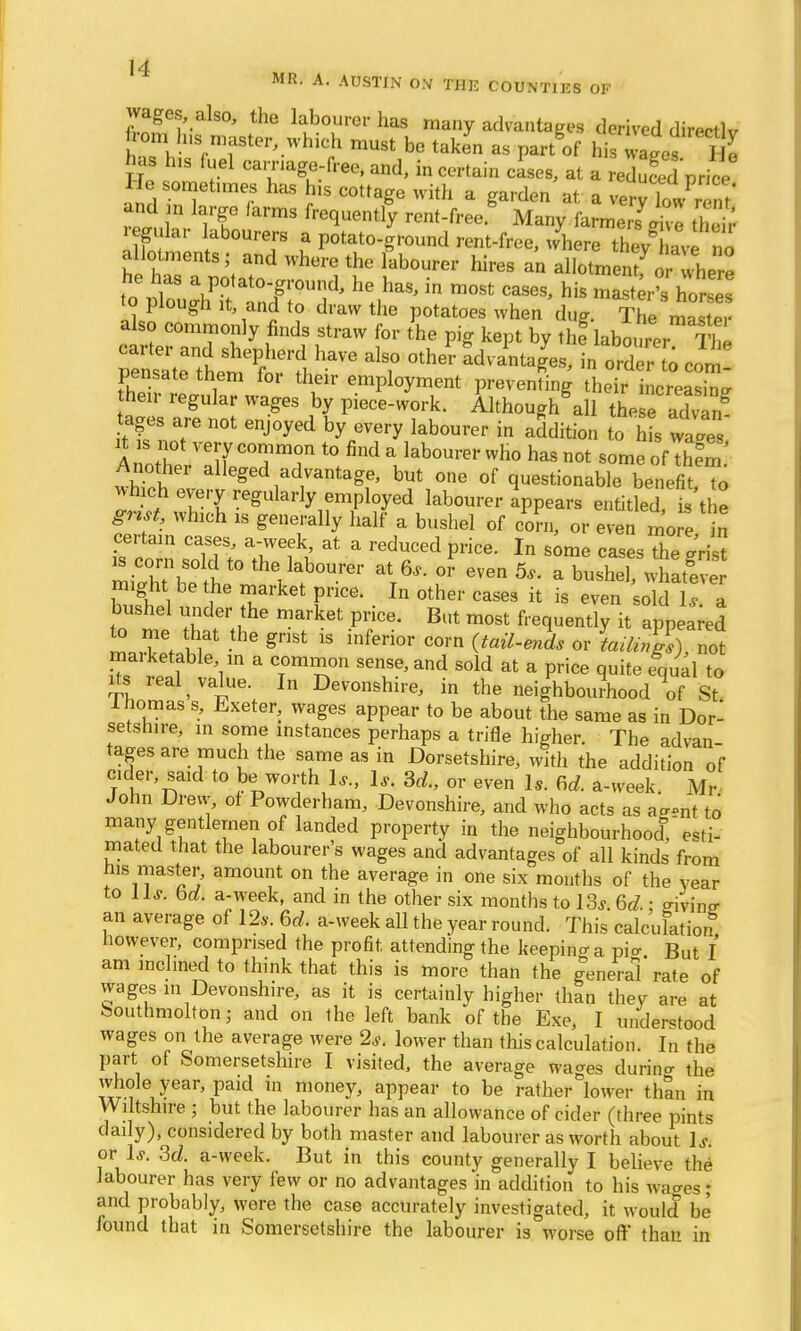 MR. A. AUSTIN OX TH15 COUNTIES OF wages, also, the labourer has many advantages derived directlv om h,s master, which must be taken as pai/of his wals I e has Ins fuel carriage-free, and, in certain cases, at a reduced price Ue ometimes has his cottage with a garden at a veryT/r^ and n large farms frequently rent-free Many farmers a™ their regular labourers a potato-ground rent-free, where they av no allotments; and where the labourer hires an allotmentfor 4ere toVESSSSS PS* he„haS' m°St ™°*> his Ahorse to plough it and to draw the potatoes when due; The master a so commonly finds straw for the pig kept by thf labourerThe carter and shepherd have also other advantages, in order to com pensate them for their employment preventing oSSkSS^ heir regular wages by piece-work. Although all the eaZ? ages are not enjoyed by every labourer in addition to h s wtes it s not very common to find a labourer who has not some of tfem Another alleged advantage, but one of questionable benefit To winch every regularly employed labourer appears entitled is the which is generally half a bushel of corn, or 1 certain cases, a-week, at a reduced price. In some cases The ^ris is corn sold to the labourer at 6,. or even 5,. a bushel what! e might be the market price. In other cases it is even sold l7 a bushel under the market price. But most frequently it appeared to me that the grist is inferior corn (tail-ends or L^*), not rna.ketable in a common sense, and sold at a price quite equal to its real value. In Devonshire, in the neighbourhood It St lhomas s, Exeter, wages appear to be about the same as in Dor- setshire, in some instances perhaps a trifle higher. The ad van tages are much the same as in Dorsetshire, with the addition of cider, said to be worth 1*; 1* 3d,, or even 1S. 6d. a-week. Mr John Drew of Powderham, Devonshire, and who acts as aasnt to many gentlemen of landed property in the neighbourhood0, esti- mated that the labourers wages and advantages of all kinds from his master, amount on the average in one six months of the year to Lis. bd. a-week, and in the other six months to 13j bd.: ffivine- an average of 12*. bd. a-week all the year round. This calculation however, comprised the profit attending the keeping a pio- But I am inclined to think that this is more than the general' rate of wages in Devonshire, as it is certainly higher than they are at bouthmolton; and on the left bank of the Exe, I understood wages on the average were 2s. lower than this calculation. In the part of Somersetshire I visited, the average wacres durino- the whole year, paid in money, appear to be rather lower than in Wiltshire ; but the labourer has an allowance of cider (three pints daily), considered by both master and labourer as worth about Is. or Is. 3d. a-week. But in this county generally I believe the labourer has very few or no advantages in addition to his wages; and probably, were the case accurately investigated, it would be found that in Somersetshire the labourer is worse oft* than in