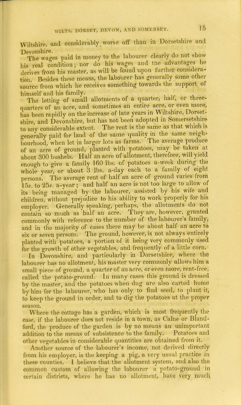 Wiltshire, and considerably worse off than in Dorsetshire and The wao-es paid in money to the labourer clearly do not show his real condition; nor do his wages and the advantages he derives from his master, as will be found upon further considera- tion Besides these means, the labourer has generally some other source from which he receives something towards the support ol himself and his family. The letting of small allotments of a quarter, halt, or three- quarters of an acre, and sometimes an entire acre, or even more, has been rapidly on the increase of late years in Wiltshire, Dorset- shire, and Devonshire, but has not been adopted in Somersetshire to any considerable extent. The rent is the same as that which is generally paid for land of the same quality in the same neigh- bourhood, when let in larger lots as farms. The average produce of an acre of ground, 'planted with potatoes, may be taken at about 300 bushels. Half an acre of allotment, therefore, will yield enouoh to give a family 160 lbs. of potatoes a-week during the whole year, or about 3 lbs. a-day each to a family of eight persons. The average rent of half an acre of ground varies from 15s. to 25s. a-year ; and half an acre is not too large to allow of its being managed by the labourer, assisted by his wife and childrenf without* prejudice to his ability to work properly for his employer. Generally speaking, perhaps, the allotments do not contain so much as half an acre. They are, however, granted commonly with reference to the number of the labourers family, and in the majority of cases there may be about half an acre to six or seven persons. The ground, however, is not always entirely planted with potatoes, a portion of it being very commonly used for the growth of other vegetables, and frequently of a little corn. In Devonshire, and particularly in Dorsetshire, where the labourer has no allotment, his master very commonly allows him a small piece of ground, a quarter of an acre, or even more, rent-free, called the potato-ground. In many cases this ground is dressed by the master, and the potatoes when dug are also carted home by him for the labourer, who has only to find seed, to plant it, to keep the ground in order, and to dig the potatoes at the proper season. W here the cottage has a garden, which is most frequently the case, if the labourer does not reside in a town, as Cahie or Bland- ford, the produce of the garden is by no means an unimportant addition to the means of subsistence to the family. Potatoes and other vegetables in considerable quantities are obtained from it. Another source of the labourer's income, not derived directly from his employer, is the keeping a pig, a very usual practice in these counties. I believe that the allotment system, and also the common custom of allowing the labourer a potato-ground in certain districts, where he has no allotment, have very much