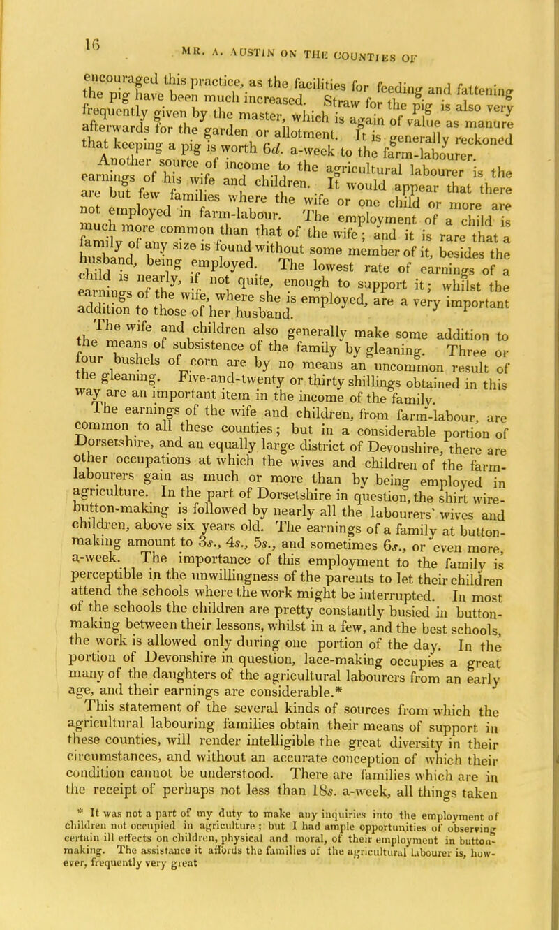 15 . MR- A- MW¥. ON Tllli COUNTIES 01' frequently ?ivcn by the master, th^^^J^^ afterwards tor the garden or allotment, ft £ g n^Tly ™ed that keeping a plg ls worth 6d. a-week to the ffrm-labo* er earner hiUrCeT°f T^i? ^ V**** faSSTk the earnings of his w.fe and children. It would appear that there are but few famihes where the wife or one child or more Z not employed m farm-labour. The employment of Zd I much more common than that of the wife; and it is rare that a family of any Slze is found without some member of £ be Ides the chfw^n Tg epmpl°yed'. The l0W6St rate of earnings 0 a earn ngs of the wife, where she is employed, are a very important addition to those of her husband. ry important The wife and children also generally make some addition to the means of subsistence of the family by gleaning. Three or four bushels of corn are by no means an uncommon result of the gleaning. Five-and-twenty or thirty shillings obtained in this way are an important item in the income of the family Ihe earnings of the wife and children, from farm-labour, are common to all these counties; but in a considerable portion of Dorsetshire, and an equally large district of Devonshire, there are other occupations at which the wives and children of the farm labourers gain as much or more than by being employed in agriculture. In the part of Dorsetshire in question, the shirt wire- button-making is followed by nearly all the labourers' wives and children, above six years old. The earnings of a family at button- making amount to 3.?., 4s., 5s., and sometimes 6*., or even more a-week. The importance of this employment to the family is perceptible in the unwillingness of the parents to let their children attend the schools where the work might be interrupted. In most of the schools the children are pretty constantly busied in button- making between their lessons, whilst in a few, and the best schools, the work is allowed only during one portion of the day. In the portion of Devonshire in question, lace-making occupies a great many of the daughters of the agricultural labourers from an early age, and their earnings are considerable.* This statement of the several kinds of sources from which the agricultural labouring families obtain their means of support in these counties, will render intelligible the great diversity in their circumstances, and without an accurate conception of which their condition cannot be understood. There are families which are in the receipt of perhaps not less than 18s. a-week, all things taken * It was not a part of my duty to make any inquiries into the employment of children not occupied in agriculture ; but I had ample opportunities of observing certain ill eff ects on children, physical and moral, of their employment in button- making. The assistance it affords the families of the agricultural labourer is, how- ever, frequently very great