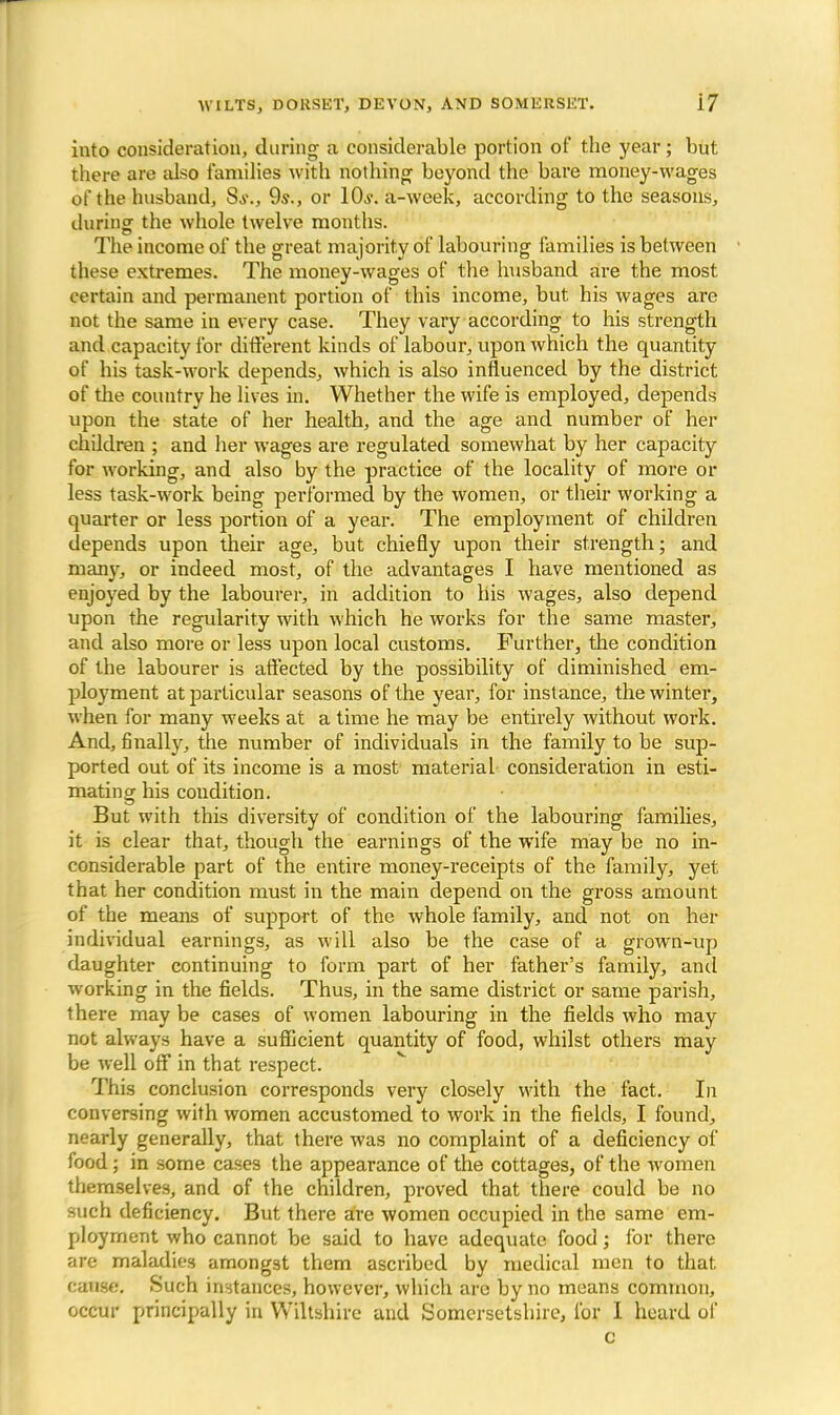 into consideration, during a considerable portion of the year; but there are also families with nothing beyond the bare money-wages of the husband, Ss., 9s., or 10s. a-week, according to the seasons, during- the whole twelve months. ... The income of the great majority of labouring families is between these extremes. The money-wages of the husband are the most certain and permanent portion of this income, but his wages are not the same in every case. They vary according to his strength and capacity for different kinds of labour, upon which the quantity of his task-work depends, which is also influenced by the district of the country he lives in. Whether the wife is employed, depends upon the state of her health, and the age and number of her children ; and her wages are regulated somewhat by her capacity for working, and also by the practice of the locality of more or less task-work being performed by the women, or their working a quarter or less portion of a year. The employment of children depends upon their age, but chiefly upon their strength; and many, or indeed most, of the advantages I have mentioned as enjoyed by the labourer, in addition to his wages, also depend upon the regularity with which he works for the same master, and also more or less upon local customs. Further, the condition of the labourer is affected by the possibility of diminished em- ployment at particular seasons of the year, for instance, the winter, when for many weeks at a time he may be entirely without work. And, finally, the number of individuals in the family to be sup- ported out of its income is a most material consideration in esti- mating his condition. But with this diversity of condition of the labouring families, it is clear that, though the earnings of the wife may be no in- considerable part of the entire money-receipts of the family, yet that her condition must in the main depend on the gross amount of the means of support of the whole family, and not on her individual earnings, as will also be the case of a grown-up daughter continuing to form part of her father's family, and working in the fields. Thus, in the same district or same parish, there may be cases of women labouring in the fields who may not always have a sufficient quantity of food, whilst others may be well off in that respect. This conclusion corresponds very closely with the fact. In conversing with women accustomed to work in the fields, I found, nearly generally, that there was no complaint of a deficiency of food; in some cases the appearance of the cottages, of the women themselves, and of the children, proved that there could be no such deficiency. But there are women occupied in the same em- ployment who cannot be said to have adequate food; for there are maladies amongst them ascribed by medical men to that, cause. Such instances, however, which are by no means common, occur principally in Wiltshire and Somersetshire, for I heard of c