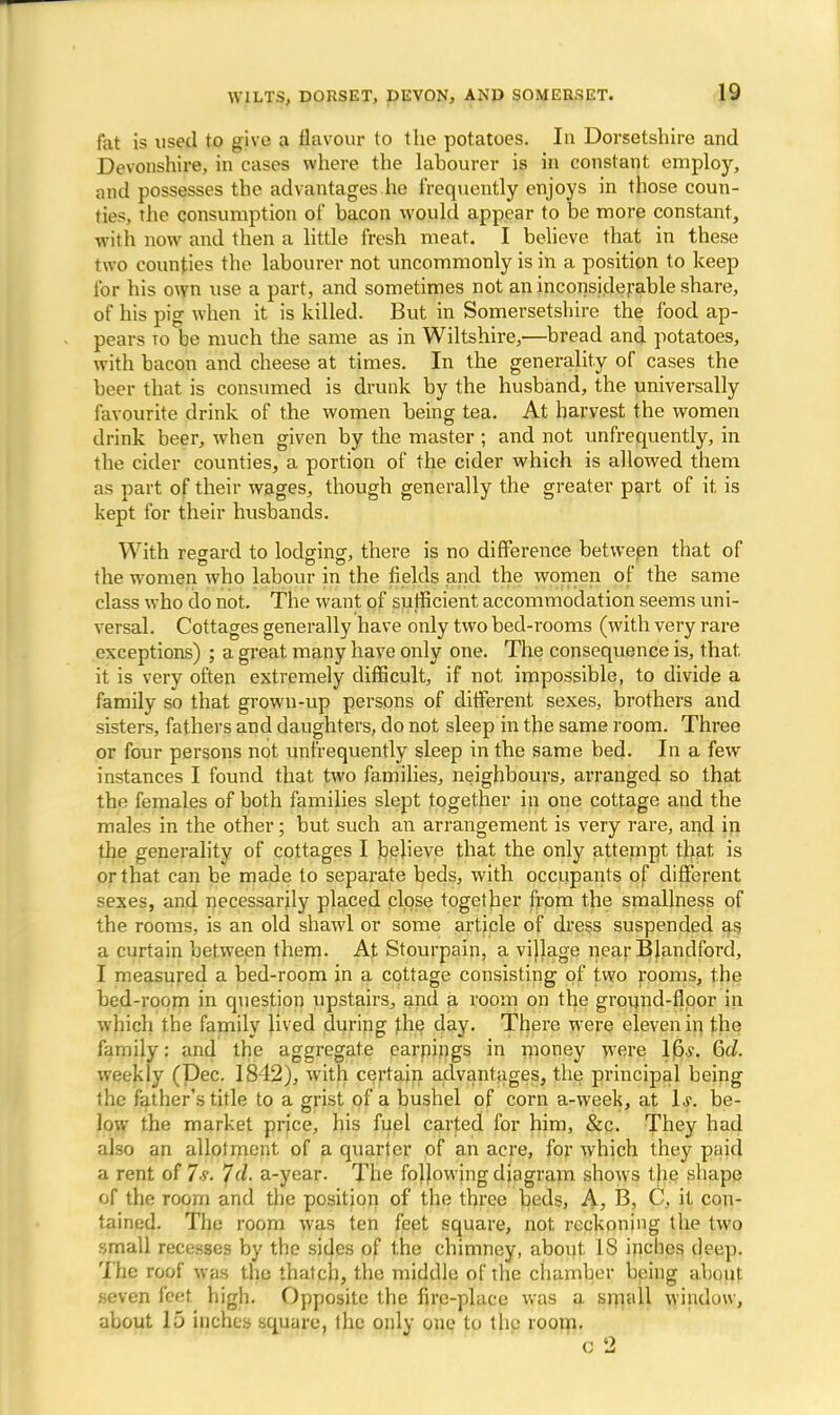 fat is used to give a flavour to the potatoes. In Dorsetshire and Devonshire, in cases where the labourer is in constant employ, and possesses the advantages he frequently enjoys in those coun- ties the consumption of bacon would appear to be more constant, ivith now and then a little fresh meat. I believe that in these two counties the labourer not uncommonly is in a position to keep for his own use a part, and sometimes not an inconsiderable share, of his pig when it is killed. But in Somersetshire the food ap- pears to be much the same as in Wiltshire,—bread and potatoes, with bacon and cheese at times. In the generality of cases the beer that is consumed is drunk by the husband, the universally favourite drink of the women being tea. At harvest the women drink beer, when given by the master ; and not unfrequently, in the cider counties, a portion of the cider which is allowed them as part of their wages, though generally the greater part of it is kept for their husbands. With regard to lodging, there is no difference betwepn that of the women who labour in the fields and the women of the same class who do not. The want of sufficient accommodation seems uni- versal. Cottages generally have only two bed-rooms (with very rare exceptions) ; a great many have only one. The consequence is, that, it is very often extremely difficult, if not impossible, to divide a family so that grown-up persons of different sexes, brothers and sisters, fathers and daughters, do not sleep in the same room. Three or four persons not unfrequently sleep in the same bed. In a few instances I found that two families, neighbours, arranged so that the females of both families slept together in one cottage and the males in the other; but such an arrangement is very rare, and in the generality of cottages I believe that the only attempt that is or that can be made to separate beds, with occupants of different sexes, and necessarily placed close together from the smallness of the rooms, is an old shawl or some article of dress suspended as a curtain between them. At Stourpain, a village near Blandford, I measured a bed-room in a cottage consisting of two rooms, the bed-room in question upstairs, and a room on the ground-floor in which the family lived during the day. There were eleven in the family: and the aggregate earnings in money were 16.y. 6d. weekly (Dec. 1842), with certain advantages, the principal being the father's title to a grist of a bushel of corn a-week, at 1*. be- low the market price, his fuel carted for him, &c. They had also an allotment of a quarter of an acre, for which they paid a rent of Is. Id. a-year. The following diagram shows the shape of the room and the position of the three beds, A, B, C, it con- tained. The room was ten feet square, not reckoning the two small recesses by the sides of the chimney, about IS inches deep. The roof was the thatch, the middle of the chamber being about seven feet high. Opposite the fire-place was a small window, about lii inches square, the only one to the room.