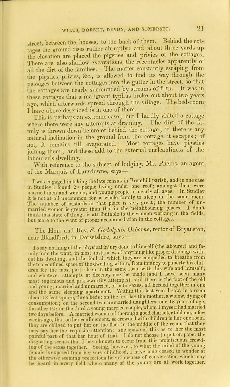 street, between the houses, to the back of them. Behind the cot- tages the ground rises rather abruptly; and about three yards up the elevation are placed the pigsties and privies of the cottages. There are also shallow excavations, the receptacles apparently of all the dirt of the families. The matter constantly escaping from the pigsties, privies, &c, is allowed to find its way through the passages between the cottages into the gutter in the street, so that the cottages are nearly surrounded by streams of filth. It was in these cottages that a malignant typhus broke out about two years ago, which afterwards spread through the village. The bed-room I have above described is in one of them. This is perhaps an extreme case; but I hardly visited a cottage where there were, any attempts at draining. The dirt of the fa- mily is thrown down before or behind the cottage ; if there is any natural inclination in the ground from the cottage, it escapes ; if not, it remains till evaporated. • Most cottages have pigsties ioinincr diem : and these add to the external uncleanliness of the labourer's dwelling. With reference to the subject of lodging, Mr. Phelps, an agent of the Marquis of Lansdowne, says— I was engaged in taking the late census in Bremhill parish, and in one case in Studlev I found 29 people living under one roof; amongst them were married men and women, and young people of nearly all ages. In Studley it is not at all uncommon for a whole family to sleep m the same room. The number of bastards in that place is very great; the number of un- married women is greater than that in the neighbouring places. I don't think this state of things is attributable to the women working in the fields, hut more to the want of proper accommodation in the cottages. The Hon. and Rev. S. Goclolphin Osborne, rector of Bryanston, near Blandford, in Dorsetshire, says— To sav nothing of the physical injury done to himself (the labourer) and fa- mily from the want, in most instances, of anything like proper drainage with- out his dwelling, and the foul air which they are compelled to breathe from the too confined space of the dwelling within, from infancy to puberty his chil- dren for the most part sleep in the same room with his wife and himself; and whatever attempts at decency may be made (and I have seen many most ingenious and praiseworthy attempts), still there is the fact of the old and young, married and unmarried, of both sexes, all herded together in one and the same sleeping apartment. Within this last year 1 saw, in a room about 13 feet square, three beds: on the first lay the mother, a widow, dying of consumption ; on the second two unmarried daughters, one 18 years of age, the other 12; on the third a young married couple, whom I myself had married two days before. A married woman of thorough good character told me, a few weeks ago, that on her confinement, so crowded with children is her one room, they are obliged to put her on the floor in the middle of the room, that they may pav her the requisite attention : she spoke of this as to her the most painful'part of that her hour of trial. I do not choose to put on paper the dugtwting scenes that. I have known to occur from this promiscuous crowd- ing of the sexes together. Seeing, however, to what the inind ot the young female is exposed from her verv childhood, I have long ceased to wonder at the otherwise seeming precocious licentiousness of conversation which may be heard in everv field where many of the young are at work together.