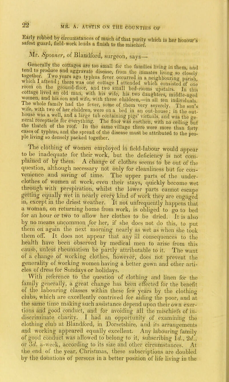 Early robbed by circumstances of much of that purity which is her honour's safest guard, field-work lends a finish to the mischief. Mr. Spooner, of Blandford, surgeon, says— Generally the cottages are too small for the families living in them and tend to produce and aggravate disease, from the inmates living so closely together. I wo yeajs ago typhus fever occurred in a neighbouring parish which I attend ; there was one cottage I attended which consisted of one room on the ground-lloor, and two small bed-rooms upstairs. In this cottage lived an old man, with his wife, his two daughters, middle-a^ed women, and nis son and wife, with three children—in all ten individuals I he whole family had the fever, some of them very severely. The son's wife, with two of her children, were on a bed in an out-house ; in the out- house was a well, and a large tub containing pigs' victuals, and was the ge- neral receptacle for everything. The floor was earthen, with no ceiling but the thatch of the roof. In the same village there were more than forty cases of typhus, and the spread of the disease must be attributed to the peo- ple living so densely packed together. The clothing of women employed in field-labour would appear to be inadequate for their work, but the deficiency is not com- plained of by them. A change of clothes seems to be out of the question, although necessary not only for cleanliness but for con- venience and saving of time. The upper parts of the under- clothes of women at work, even .their stays, quickly become wet through with perspiration, whilst the lower parts cannot escape getting equally wet in nearly every kind of work they are engaged in, except in the driest weather. It not unfrequently happens that a woman, on returning home from work, is obliged to go to bed for an hour or two to allow her clothes to be dried. It is also by no means uncommon .for her, if she does not do this, to put them on again the next morning nearly as wet as when she took them off. It does not appear that an,y ill consequences to the health have been observed by medical men to arise from this cause, unless rheumatism be partly attributable to it. The want of a change of working clothes, however, does not prevent the generality of working women having a better gown and other arti- cles of dress for Sundays or holidays. With reference to the question of clothing and linen for the family generally, a great change has been effected for the benefit of the labouring classes within these few years by the clothing clubs, which are excellently contrived for aiding the poor, and at the same time making such assistance depend upon their own exer- tions and good conduct, and for avoiding all the mischiefs of in- discriminate charity. I had an opportunity of examining the clothing club at Blandford, in Dorsetshire, and its arrangements and working appeared equally excellent. Any labouring family of good conduct, was allowed to belong to it, subscribing Id., 2d.. or '3d. a-vveek, according to its size and other circumstances. At the end of the year, Christmas, these subscriptions are doubled by the donations of persons in a better position of life living in the