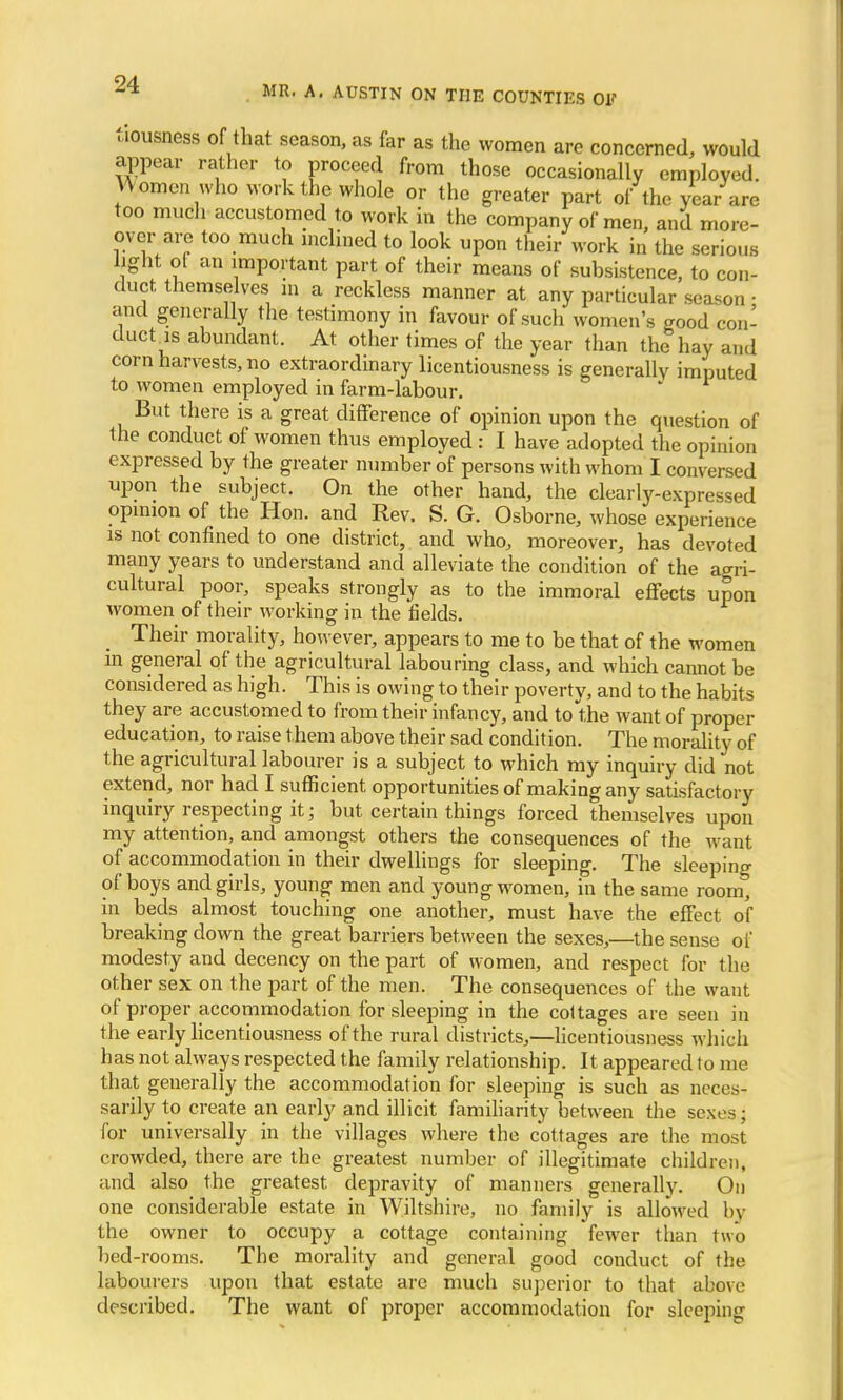 tiousness of that season, as far as the women are concerned, would appear rather to proceed from those occasionally employed. Cornea who work the whole or the greater part of the year are too much accustomed to work in the company of men, and more- over are too much inclined to look upon their work in the serious light of an important part of their means of subsistence, to con- duct themselves in a reckless manner at any particular season • and generally the testimony in favour of such women's good con- duct is abundant. At other times of the year than the hay and corn harvests, no extraordinary licentiousness is generally imputed to women employed in farm-labour. * But there is a great difference of opinion upon the question of the conduct of women thus employed : I have adopted the opinion expressed by the greater number of persons with whom I conversed upon the subject. On the other hand, the clearly-expressed opinion of the Hon. and Rev. S. G. Osborne, whose experience is not confined to one district, and who, moreover, has devoted many years to understand and alleviate the condition of the agri- cultural poor, speaks strongly as to the immoral effects upon women of their working in the fields. Their morality, however, appears to me to be that of the women in general of the agricultural labouring class, and which cannot be considered as high. This is owing to their poverty, and to the habits they are accustomed to from their infancy, and to the want of proper education, to raise them above their sad condition. The morality of the agricultural labourer is a subject to which my inquiry did not extend, nor had I sufficient opportunities of making any satisfactory inquiry respecting it; but. certain things forced themselves upon my attention, and amongst others the consequences of the want of accommodation in their dwellings for sleeping. The sleeping of boys and girls, young men and young women, in the same room, in beds almost touching one another, must have the effect of breaking down the great barriers between the sexes,—the sense of modesty and decency on the part of women, and respect for the other sex on the part of the men. The consequences of the want of proper accommodation for sleeping in the cottages are seen in the early licentiousness of the rural districts,—licentiousness which has not always respected the family relationship. It appeared to me that generally the accommodation for sleeping is such as neces- sarily to create an early and illicit familiarity between the sexes; for universally in the villages where the cottages are the most crowded, there are the greatest number of illegitimate children, and also the greatest, depravity of manners generally. On one considerable estate in Wiltshire, no family is allowed by the owner to occupy a cottage containing fewer than two bed-rooms. The morality and general good conduct of the labourers upon that estate are much superior to that above described. The want of proper accommodation for sleeping