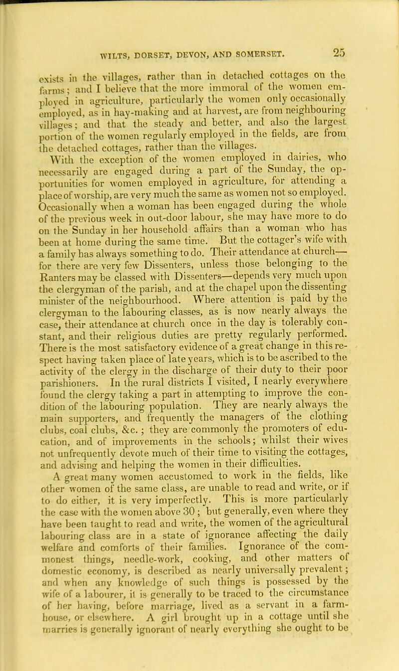 exists in the villages, rather than in detached cottages on the Hums; and I helieve that the more immoral of the women em- ployed in agriculture, particularly the women only occasionally employed, as in hay-making and at harvest, are from neighbouring villages; and that the steady and better, and also the largest portion of the women regularly employed in the fields, are from the detached cottages, rather than the villages. With the exception of the women employed in dairies, who necessarily are engaged during a part of the Sunday, the op- portunities for women employed in agriculture, for attending a place of worship, are very much the same as women not so employed. Occasionally when a woman has been engaged during the whole of the previous week in out-door labour, she may have more to do on the Sunday in her household affairs than a woman who has been at home during the same time. But the cottager's wife with a family has always something to do. Their attendance at church— for there are very few Dissenters, unless those belonging to the Ranters may be classed with Dissenters—depends very much upon the clergyman of the parish, and at the chapel upon the dissenting minister of the neighbourhood. Where attention is paid by the clergyman to the labouring classes, as is now nearly always the case° their attendance at church once in the day is tolerably con- stant, and their religious duties are pretty regularly performed. There is the most satisfactory evidence of a great change in this re- spect having taken place of late years, which is to be ascribed to the activity of the clergy in the discharge of their duty to their poor parishioners. In the rural districts I visited, I nearly everywhere found the clergy taking a part in attempting to improve the con- dition of the labouring population. They are nearly always the main supporters, and frequently the managers of the clothing clubs, coal clubs, &c.; they are commonly the promoters of edu- cation, and of improvements in the schools; whilst their wives not unfrequently devote much of their time to visiting the cottages, and advising and helping the women in their difficulties. A great many women accustomed to work in the fields, like other women of the same class, are unable to read and write, or if to do either, it is very imperfectly. This is more particularly the case with the women above 30 ; but generally, even where they have been taught to read and write, the women of the agricultural labouring class are in a state of ignorance affecting the daily welfare and comforts of their families. Ignorance of the com- monest things, needle-work, cooking, and other matters of domestic economy, is described as nearly universally prevalent; and when any knowledge of such things is possessed by the wife of a labourer, it is generally to be traced to the circumstance of her having, before marriage, lived as a servant in a farm- house, or elsewhere. A girl brought up in a cottage until she marries is generally ignorant of nearly everything she ought to be
