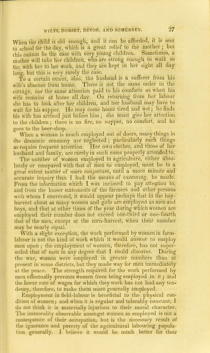 When the child is old enough, and it can be afforded, it is sent, to school for the day, which is a great relief to the mother ; but this cannot be the case with very young children. Sometimes, a mother will take her children, who are strong enough to walk so far. with her to her work, and they are kept in her sight all day long, but this is very rarely the case. To a certain extent, also, the husband is a sufferer from his wile's absence from home. There is not the same order in the cottage, nor the same attention paid to his comforts as when his wife remains at home all day. On returning from her labour she has to look after her children, and her husband may have to wait for his supper. He may come home tired and wet; he finds his wife has arrived just before him j she must give her attention to the children; there is no fire, no supper, no comfort, and he goes to the beer-shop. When a woman is much employed out of doors, many things in the domestic economy are neglected ; particularly such things as require frequent attention. Her own clothes, and those of her husband and family, are rarely in such cases properly attended to. The number of women employed in agriculture, either abso- lutely or compared with that of men so employed, must be to a great extent matter of mere conjecture, until a more minute and accurate inquiry than I had the means of executing, be made. From the information which I was inclined to pay attention to, and from the looser statements of the farmers and other persons with whom I conversed, it would appear perhaps that iti the hay- harvest about as many women and girls are employed as men and boys, and that at other times of the year during which women are employed their number does not exceed one-third or one-fourth that of the men, except at the corn-harvest, when their number may be nearly equal. With a slight exception, the work performed by Women in farm- labour is not the kind of work which it would answer to employ men upon ; the employment of women, therefore, has not super- seded that of men in any degree that I could discover. During the war, women were employed in greater numbers than at present in some districts, but they made way for men immediately at the peace. The strength required for the work performed by men effectually prevents women from being employed in it; and the lower rate of wages for which they work has not had any ten- dency, therefore, to make them more generally employed. Employment in field-labour is beneficial to the physical con- dition of women; and when it is regular and tolerably constant, I do not think it is materially injurious to their moral character. The immorality observable amongst women so employed is not a consequence of their occupation, but is the necessary result of the ignorance and poverty of the agricultural labouring popula- tion generally. I believe it would be much better for their