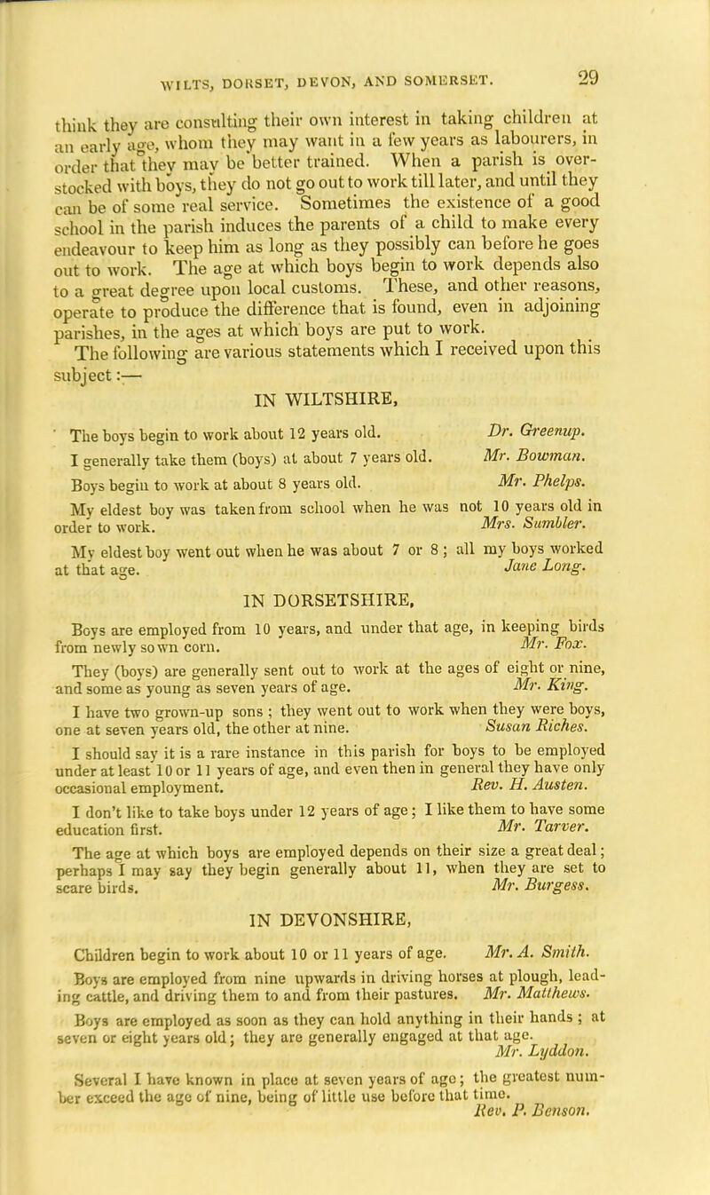s think they are consulting their own interest in taking children at an early age, whom they may want in a lew years as labourers, in order thaUhev may be'better trained. When a parish is over- stocked with boys, they do not go out to work till later, and until they can be of some real service. Sometimes the existence of a good school in the parish induces the parents of a child to make every endeavour to keep him as long as they possibly can before he goes out to work. The age at which boys begin to work depends also to a treat degree upon local customs. These, and other reasons, operate to produce the difference that is found, even in adjoining parishes, in the ages at which boys are put to work. The following: are various statements which I received upon this subject :■— IN WILTSHIRE, ' The boys begin to work about 12 years old. Dr. Greenup. I generally take them (boys) at about 7 years old. Mr. Bowman. Boys begin to work at about 8 years old. Mr. Phelps. My eldest boy was taken from school when he was not 10 years old in order to work. Mrs. Sumbler. My eldest boy went out when he was about 7 or 8 ; all my boys worked at that as;e. Jane Long. IN DORSETSHIRE, Boys are employed from 10 years, and under that age, in keeping birds from newly sown corn. Mr. Fox. They (boys) are generally sent out to work at the ages of eight or nine, and some as young as seven years of age. Mr. King. I have two grown-up sons ; they went out to work when they were boys, one at seven years old, the other at nine. Susan Riches. I should say it is a rare instance in this parish for boys to be employed under at least 10 or 11 years of age, and even then in general they have only occasional employment. Rev. H. Austen. I don't like to take boys under 12 years of age; I like them to have some education first. Mr. Tarver. The age at which boys are employed depends on their size a great deal; perhaps I may say they begin generally about 11, when they are set to scare birds. Mr. Burgess. IN DEVONSHIRE, Children begin to work about 10 or 11 years of age. Mr. A. Smith. Boys are employed from nine upwards in driving horses at plough, lead- ing cattle, and driving them to and from their pastures. Mr. Matthews. Boys are employed as soon as they can hold anything in their hands ; at seven or eight years old; they are generally engaged at that age. Mr. Lyddon. Several I have known in place at seven years of ago; the greatest num- ber exceed the age of nine, being of little use before that time. Rev. P. Benson.