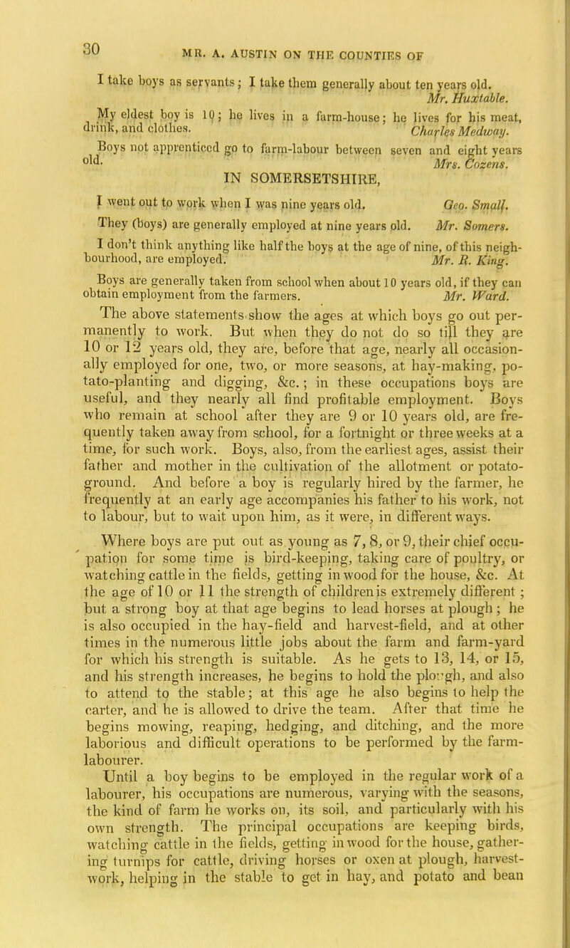 MR. A. AUSTIN ON THE COUNTIES OF I take boys as servants; I take them generally about ten years old. Mr. Huxlable. My eldest boy is 1Q; be lives in a farm-house; he lives for bis meat, drink, and clothes. Charles Medway. Boys not apprenticed go to farm-labour between seven and eight years °™ Mrs. Cozens. IN SOMERSETSHIRE, I went out to work when I was nine years old. Geo. Small. They (boys) are generally employed at nine years old. Mr. Somers. I don't think anything like half the boys at the age of nine, of this neigh- bourhood, are employed. Mr. i?. King. Boys are generally taken from school when about 10 years old, if they can obtain employment from the farmers. Mr. Ward. The above statements show the ages at which boys go out per- manently to work. But when they do not do so tijl they are 10 or 12 years old, they are, before that age, nearly all occasion- ally employed for one, two, or more seasons, at hay-making, po- tato-planting and digging, &c.; in these occupations boys are useful, and they nearly all find profitable employment. Boys who remain at school after they are 9 or 10 years old, are fre- quently taken away from school, for a fortnight or three weeks at a time, for such work. Boys, also, from the earliest ages, assist their father and mother in the cultivation of the allotment or potato- ground. And before a boy is regularly hired by the farmer, he frequently at an early age accompanies his father to his work, not to labour, but to wait upon him, as it were, in different ways. Where boys are put out as young as 7, 8, or 9, their chief occu- pation for some time is bird-keeping, taking care of poultry, or watching cattle in the fields, getting in wood for the house, &c. At the age of 10 or 11 the strength of children is extremely different; but a strong boy at that age begins to lead horses at plough; he is also occupied in the hay-field and harvest-field, and at other times in the numerous little jobs about the farm and farm-yard for which his strength is suitable. As he gets to 13, 14, or 15, and his strength increases, he begins to hold the plough, and also to attend to the stable; at this age he also begins to help the carter, and he is allowed to drive the team. After that time he begins mowing, reaping, hedging, and ditching, and the more laborious and difficult operations to be performed by the farm- labourer. Until a boy begins to be employed in the regular work of a labourer, his occupations are numerous, varying with the seasons, the kind of farm he works on, its soil, and particularly with his own strength. The principal occupations are keeping birds, watching cattle in the fields, getting in wood for the house, gather- ing turnips for cattle, driving horses or oxen at plough, harvest- work, helping in the stable to get in hay, and potato and bean