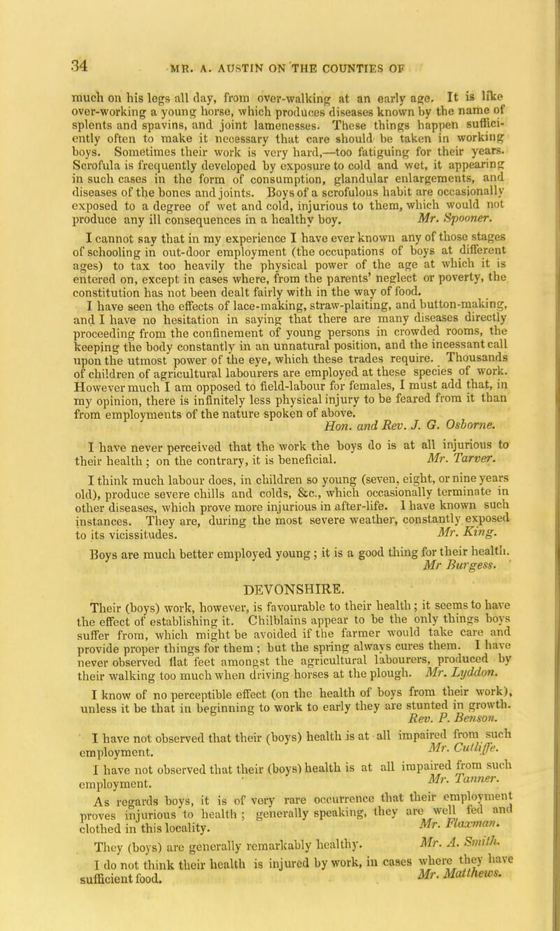 much on his legs nil day, from over-walking at an early age. It is like over-working a young horse, which produces diseases known by the name of splents and spavins, and joint lamenesses. These things happen suffici- ently often to make it necessary that care should be taken in working boys. Sometimes their work is very hard,—too fatiguing for their years. Scrofula is frequently developed by exposure to cold and wet, it appearing in such cases in the form of consumption, glandular enlargements, and diseases of the bones and joints. Boys of a scrofulous habit are occasionally exposed to a degree of wet and cold, injurious to them, which would not produce any ill consequences in a healthy boy. Mr. Spooner. I cannot say that in my experience I have ever known any of those stages of schooling in out-door employment (the occupations of boys at different ages) to tax too heavily the physical power of the age at which it is entered on, except in cases where, from the parents' neglect or poverty, the constitution has not been dealt fairly with in the way of food. I have seen the effects of lace-making, straw-plaiting, and button-making, and I have no hesitation in saying that there are many diseases directly proceeding from the confinement of young persons in crowded rooms, the keeping the body constantly in an unnatural position, and the incessant call upon the utmost power of the eye, which these trades require. Thousands of children of agricultural labourers are employed at these species of work. However much I am opposed to field-labour for females, I must add that, in my opinion, there is infinitely less physical injury to be feared from it than from employments of the nature spoken of above. Hon. and Rev. J. G. Osborne. I have never perceived that the work the boys do is at all injurious to their health ; on the contrary, it is beneficial. Mr. Tarvrr. I think much labour does, in children so young (seven, eight, or nine years old), produce severe chills and colds, &c, which occasionally terminate in other diseases, which prove more injurious in after-life. 1 have known such instances. They are, during the most severe weather, constantly exposed to its vicissitudes. Mr. King. Boys are much better employed young; it is a good thing for their health. Mr Burgess. DEVONSHIRE. Their (boys) work, however, is favourable to their health ; it seems to have the effect of establishing it. Chilblains appear to be the only things boys suffer from, which might be avoided if the farmer would take care and provide proper things for them ; but the spring always cures them. I have never observed flat feet amongst the agricultural labourers, produced by their walking too much when driving horses at the plough. Mr. Lyddon. I know of no perceptible effect (on the health of boys from their work), unless it be that in beginning to work to early they are stunted in growth. Rev. P. Benson. I have not observed that their (boys) health is at all impaired from such employment. Mr- Cu/life. I have not observed that their (boys) health is at all impaired from such employment. Mr. Tanner- As regards boys, it is of very rare occurrence that their employment proves injurious to health ; generally speaking, they are well fed and clothed in this locality. Mr. Flaxman. They (boys) are generally remarkably healthy. Mr. A. Smith. I do not think their health is injured by work, in cases where they have sufficient food. Mr. Matthews.