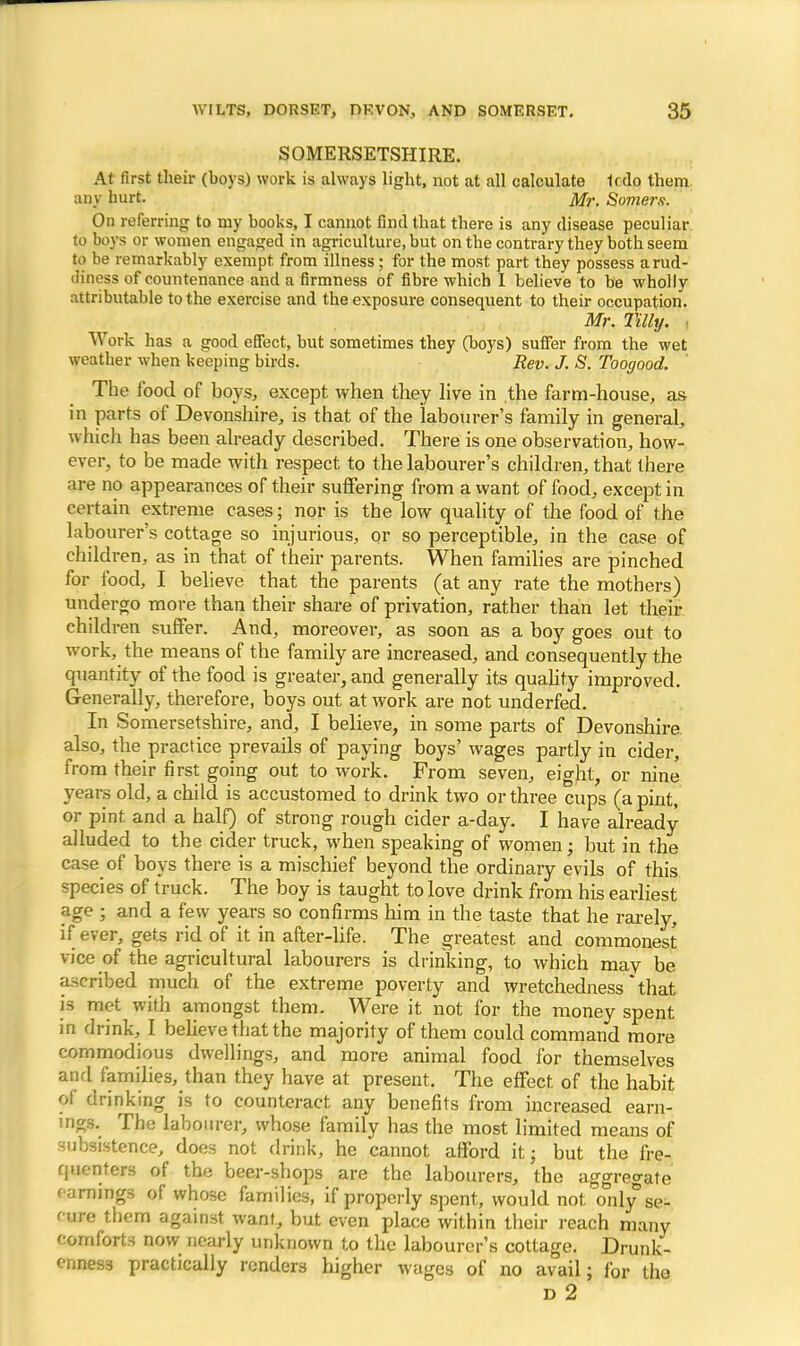 SOMERSETSHIRE. At first their (boys) work is always light, not at all calculate Icdo them any hurt. Mr. Somers. On referring to my books, I cannot find that there is any disease peculiar to boys or women engaged in agriculture, but on the contrary they both seem to be remarkably exempt from illness; for the most part they possess arud- ihnoss of countenance and a firmness of fibre which I believe to be wholly attributable to the exercise and the exposure consequent to their occupation. Mr. Tilly. -. Work has a good effect, but sometimes they (boys) suffer from the wet weather when keeping birds. Rev. J. S. Toogood. The food of boys, except when they live in the farm-house, as in parts of Devonshire, is that of the labourer's family in general, which has been already described. There is one observation, how- ever, to be made with respect to the labourer's children, that there are no appearances of their suffering from a want of food, except in certain extreme cases; nor is the low quality of the food of the labourer's cottage so injurious, or so perceptible, in the case of children, as in that of their parents. When families are pinched for food, I believe that the parents (at any rate the mothers) undergo more than their share of privation, rather than let their children suffer. And, moreover, as soon as a boy goes out to work, the means of the family are increased, and consequently the quantity of the food is greater, and generally its quality improved. Generally, therefore, boys out at work are not underfed. In Somersetshire, and, I believe, in some parts of Devonshire also, the practice prevails of paying boys' wages partly in cider, from their first going out to work. From seven, eight, or nine years old, a child is accustomed to drink two or three cups (a pint, or pint and a half) of strong rough cider a-day. I have already alluded to the cider truck, when speaking of women; but in the case of boys there is a mischief beyond the ordinary evils of this species of truck. The boy is taught to love drink from his earliest age ; and a few years so confirms him in the taste that he rarely, if ever, gets rid of it in after-life. The greatest and commonest vice of the agricultural labourers is drinking, to which mav be ascribed much of the extreme poverty and wretchedness that is met with amongst them. Were it not for the money spent in drink, I believe that the majority of them could command more commodious dwellings, and more animal food for themselves and families, than they have at present. The effect of the habit of drinking is to counteract any benefits from increased earn- ings. The labourer, whose family has the most limited means of subsistence, does not drink, he cannot afford it; but the fre- quenters of the beer-shops are the labourers, the aggregate earnings of whose families, if properly spent, would not only*se- cure them against want, but even place within their reach many comforts now nearly unknown to the labourer's cottage. Drunk- enness practically renders higher wtigcs of no avail; for the D 2