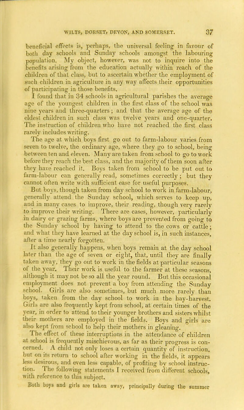 beneficial effects is, perhaps, the universal feeling in favour of both day schools and Sunday schools amongst the labouring population. My object, however, was not to inquire into the benefits arising from the education actually within reach of the children of that class, but to ascertain whether the employment of such children in agriculture in any way affects their opportunities of participating in those benefits. I found that in 34 schools in agricultural parishes the average age of the youngest children in the first class of the school was nine years and three-quarters; and that the average age of the eldest children in such class was twelve years and one-quarter. The instruction of children who have not reached the first class rarely includes writing. The age at which boys first go out to farm-labour varies from seven to twelve, the ordinary age, where they go to school, being between ten and eleven. Many are taken from school to go to work before they reach the best class, and the majority of them soon after they have reached it. Boys taken from school to be put out to farm-labour can generally read, sometimes correctly; but they cannot often write with sufficient ease for useful purposes. But boys, though taken from day school to work in farm-labour, generally attend the Sunday school, which serves to keep up, and in many cases to improve, their reading, though very rarely to improve their writing. There are cases, however, particularly in dairy or grazing farms, where boys are prevented from going to the Sunday school by having to attend to the cows or cattle; and what they have learned at the day school is, in such instances, after a lime nearly forgotten. It also generally happens, when boys remain at the day school later than the age of seven or eight, that, until they are finally taken away, they go out to work in the fields at particular seasons of the year. Their work is useful to the farmer at these seasons, although it may not be so all the year round. But this occasional employment does not prevent a boy from attending the Sunday school. Girls are also sometimes, but much more rarely than boys, taken from the day school to work in the hay-harvest. Girls are also frequently kept from school, at certain times of the year, in order to attend to their younger brothers and sisters whilst their mothers are employed in the fields. Boys and girls are also kept from school to help their mothers in gleaning. The effect of these interruptions in the attendance of children at school is frequently mischievous, as far as their progress is con- cerned. A child not only loses a certain quantity of instruction, but on its return to school after working in the fields, it appears less desirous, and even less capable, of profiting by school instruc- tion. The following statements I received from different schools, with reference to this subject. Both boys and girls are taken away, principally during the summer