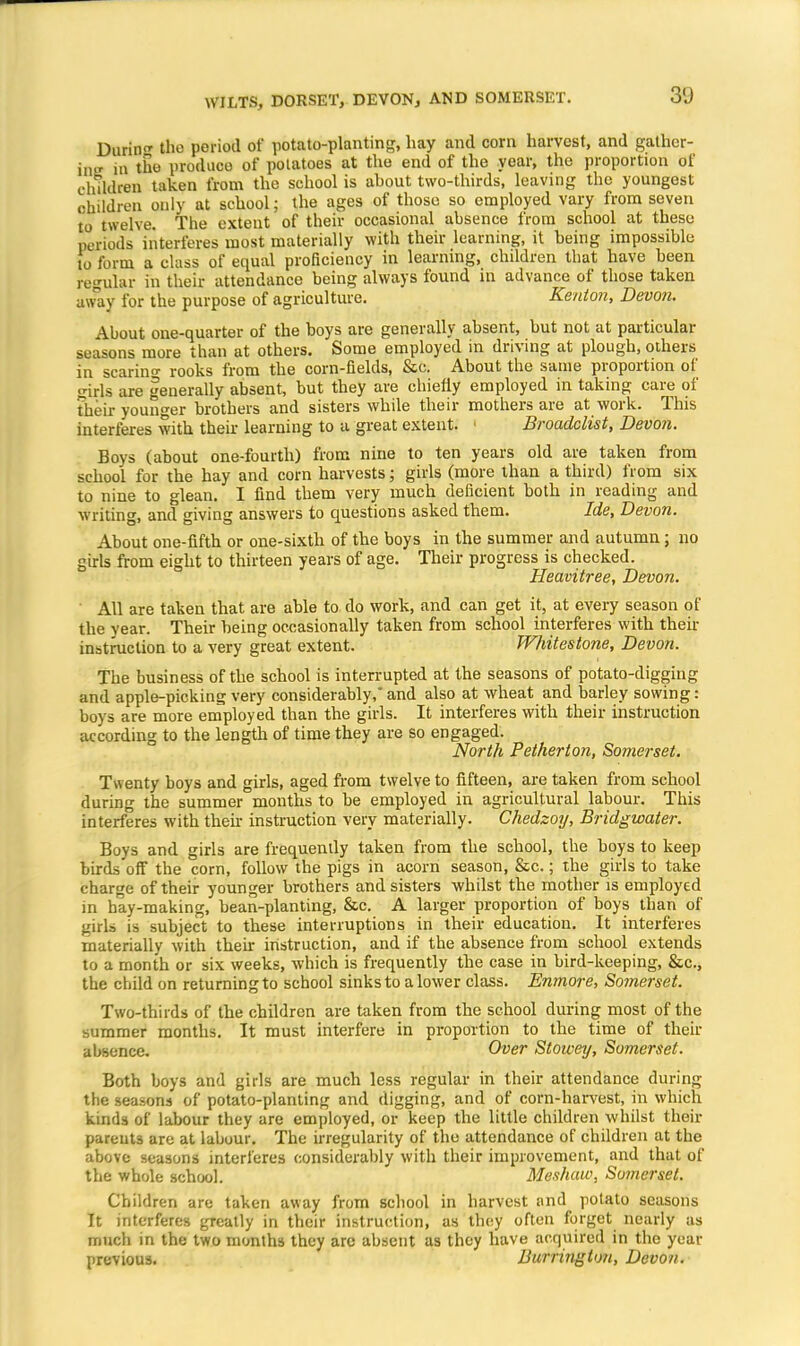 DoitHS the period of potato-planting, hay and corn harvest, and gather- in.' in tho produce of potatoes at the end of the year, the proportion of children taken from the school is about two-thirds, leaving the youngest children only at school; the ages of those so employed vary from seven to twelve. The extent of their occasional absence from school at these periods interferes most materially with their learning, it being impossible to form a class of equal proficiency in learning, children that have been regular in their attendance being always found in advance of those taken away for the purpose of agriculture. Kenton, Devon. About one-quarter of the boys are generally absent, but not at particular seasons more than at others. Some employed in driving at plough, others in scaring rooks from the corn-fields, &c. About the same proportion of girls are generally absent, but they are chiefly employed in taking care of their younger brothers and sisters while their mothers are at work. This interferes with their learning to a great extent. Broadclist, Devon. Boys (about one-fourth) from nine to ten years old are taken from school for the hay and corn harvests; girls (more than a third) from six to nine to glean. I find them very much deficient both in reading and writing, and giving answers to questions asked them. Ide, Devon. About one-fifth or one-sixtb of the boys in the summer and autumn ; no girls from eight to thirteen years of age. Their progress is checked. Heavitree, Devon. All are taken that are able to do work, and can get it, at every season of the year. Their being occasionally taken from school interferes with their instruction to a very great extent. Whitestone, Devon. The business of the school is interrupted at the seasons of potato-digging and apple-picking very considerably, and also at wheat and barley sowing: boys are more employed than the girls. It interferes with their instruction according to the length of time they are so engaged. North Petherton, Somerset. Twenty boys and girls, aged from twelve to fifteen, are taken from school during the summer months to be employed in agricultural labour. This interferes with their instruction very materially. Chedzoy, Bridgwater. Boys and girls are frequently taken from the school, the boys to keep birds off the corn, follow the pigs in acorn season, &c.; the girls to take charge of their younger brothers and sisters whilst the mother is employed in hay-making, bean-planting, &c. A larger proportion of boys than of girls is subject to these interruptions in their education. It interferes materially with their instruction, and if the absence from school extends to a month or six weeks, which is frequently the case in bird-keeping, &c, the child on returning to school sinks to a lower class. Enmore, Somerset. Two-thirds of the children are taken from the school during most of the summer months. It must interfere in proportion to the time of their absence. Over Stowey, Somerset. Both boys and girls are much less regular in their attendance during the seasons of potato-planting and digging, and of corn-harvest, in which kinds of labour they are employed, or keep the little children whilst their parents are at labour. The irregularity of the attendance of children at the above seasons interferes considerably with their improvement, and that of the whole school. Meshaw, Somerset. Children are taken away from school in harvest and potato seasons It interferes greatly in their instruction, as they often forget nearly as much in the two months they are absent as they have acquired in the year previous. Durrmgt<m, Devon.