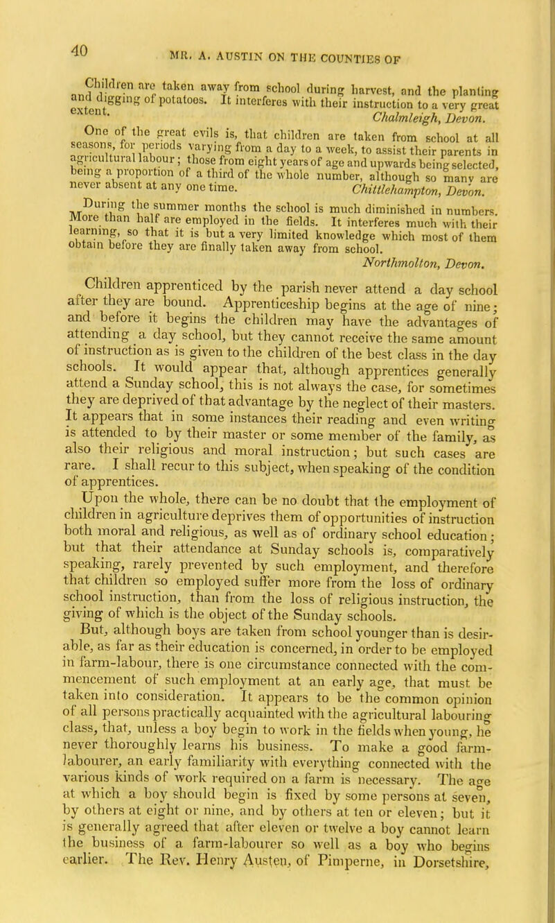 MR. A. AUSTIN ON THE COUNTIES OF anlllw11 ^M aWa7 fromr6ch001 <^Z harvest, and the planting Stem P°tat°os. It interferes with their instruction to a very great n  Chalmleigh, Devon. One of the great evils is, that children are taken from school at all seasons for periods varying from a day to a week, to assist their parents in agricultural labour; those from eight years of age and upwards being selected, be.ng a proportion of a third of the whole number, although so manv are never absent at any one time. Chittlehampton, Devon. During the summer months the school is much diminished in numbers. More than half are employed in the fields. It interferes much with their learning, so that it is but a very limited knowledge which most of them obtain before they are finally taken away from school. Northmolton, Devon. Children apprenticed by the parish never attend a day school after they are bound. Apprenticeship begins at the age of nine; and before it begins the children may have the advantages of attending _ a day school, but they cannot receive the same amount of instruction as is given to the children of the best class in the day schools. It would appear that, although apprentices generally attend a Sunday school, this is not always the case, for sometimes they are deprived of that advantage by the neglect of their masters. It appears that in some instances their reading and even writine- is attended to by their master or some member of the family, as also their religious and moral instruction; but such cases are rare. I shall recur to this subject, when speaking of the condition of apprentices. Upon the whole, there can be no doubt that the employment of children in agriculture deprives them of opportunities of instruction both moral and religious, as well as of ordinary school education; but that their attendance at Sunday schools is, comparatively speaking, rarely prevented by such employment, and therefore that children so employed suffer more from the loss of ordinary school instruction, than from the loss of religious instruction, the giving of which is the object of the Sunday schools. But, although boys are taken from school younger than is desir- able, as far as their education is concerned, in order to be employed in farm-labour, there is one circumstance connected with the com- mencement of such employment at an early age, that must be taken into consideration. It appears to be the common opinion of all persons practically acquainted with the agricultural labouring class, that, unless a boy begin to work in the fields when young, he never thoroughly learns his business. To make a good farm- labourer, an early familiarity with everything connected with the various kinds of work required on a farm is necessary. The a<*e at which a boy should begin is fixed by some persons at seven, by others at eight or nine, and by others at ten or eleven; but it is generally agreed that after eleven or twelve a boy cannot learn the business of a farm-labourer so well as a boy who begins earlier. The Rev. Henry Austen, of Pimperne, in Dorsetshire,