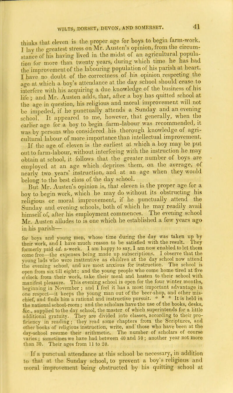 thinks (hat eleven is the proper age for boys to begin farm-work. I lay the greatest stress on Mr. Austen's opinion, from the circum- stance of his having lived in the midst of an agricultural popula- tion for more than twenty years, during which time he has had the improvement of the labouring population of his parish at heart. I have no doubt of the correctness of his opinion respecting the age at which a boy's attendance at the day school should cease to ioterfece with his acquiring a due knowledge of the business of his life ; and Mr. Austen adds, that, after a boy has quitted school at die'age in question, his religious and moral improvement will not be impeded, if he punctually attends a Sunday and an evening school. It appeared to me, however, that generally, when the earlier ao-e for a boy to begin farm-labour was recommended, it was by persons who considered his thorough knowledge of agri- cultural labour of more importance than intellectual improvement. If the a?e of eleven is the earliest at which a boy may be put out to farnvlabour, without interfering with the instruction he may obtain at school, it follows that the greater number of boys are employed at an age which deprives them, on the average, of nearly two years' instruction, and at an age when they would belong to the best class of the day school. But Mr. Austen's opinion is, that eleven is the proper age for a boy to begin work, which he may do without its obstructing his religious °or moral improvement, if he punctually attend the Sunday and evening schools, both of which he may readily avail himself of, after his employment commences. The evening school Mr. Austen alludes to is one which he established a few years ago in his parish— for boys and young men, whose time during the day was taken up by their work, and I have much reason to be satisfied with the result. They formerly paid >ld. a-week. I am happy to say, I am now enabled to let them come free—the expenses being made up subscriptions. I observe that the young lads who were inattentive as children at the day school now attend the evenino- school, and are most anxious for instruction. The school is open from six till eight; and the young people who come home tired at five o'clock from their work, take their meal and hasten to their school with manifest pleasure. This evening school is open for the four winter months, beginning in November ; and I feel it has a most important advantage in one respect—it keeps the young man out of the beer-shop, and other mis- chief, and finds him a rational and instructive pursuit. * * * It is held in the national school-room; and the scholars have the use of the books, desks, &c, supplied to the day school, the master of which superintends for a little additional gratuity. They are divided into classes, according to their pro- ficiency in reading; they read some chapters from the Scriptures, and other books of religious instruction, write, and' those who have been at the day-school resume their arithmetic. The number of scholars of course varies ; sometimes we have had between 40 and 50 ; another year not moro than 3D. Their ages from 11 to 20. If a punctual attendance at this school be necessary, in addition to that, at the Sunday school, to prevent a boy's religious and moral improvement being obstructed by his quitting school at