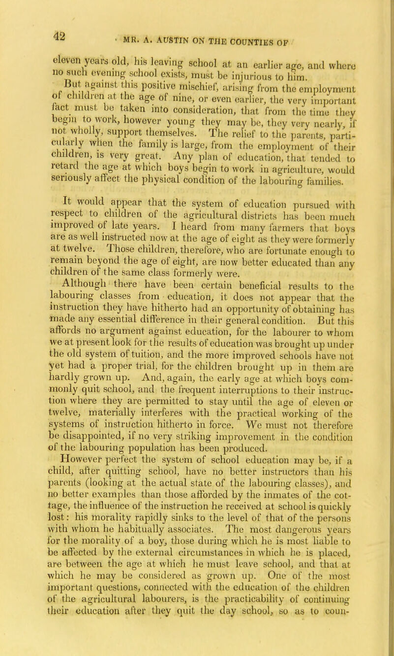 MR. A. AUSTIN ON THE COUNTIES OF eleven years old, his leaving school at an earlier age, and where no such evening school exists, must be injurious to him. But against this positive mischief, arising horn the employment of children at the age of nine, or even earlier, the very important act must be taken into consideration, that from the time they begin to work, however young they may be, they very nearly, if not wholly, support themselves. The relief to the parents, parti- cularly when the family is large, from the employment of their children is very great. Any plan of education, that tended to retard the age at which boys begin to work in agriculture, would seriously affect the physical condition of the labouring families. It would appear that the system of education pursued with respect to children of the agricultural districts has been much improved of late years. I heard from many farmers that boys are as well instructed now at the age of eight as they were formerly at twelve. Those children, therefore, who are fortunate enough to remain beyond the age of eight, are now better educated than any children of the same class formerly were. Although there have been certain beneficial results to the labouring classes from education, it does not appear that the instruction they have hitherto had an opportunity of obtaining has made any essential difference in their general condition. But this affords no argument against education, for the labourer to whom we at present look for the results of education was brought up under the old system of tuition, and the more improved schools have not yet had a proper trial, for the children brought up in them are hardly grown up. And, again, the early age at which boys com- monly quit school, and the frequent interruptions to their instruc- tion where they are permitted to stay until the age of eleven or twelve, materially interferes with the practical working of the systems of instruction hitherto in force. We must not therefore be disappointed, if no very striking improvement in the condition of the labouring population has been produced. However perfect the system of school education may be, if a child, after quitting school, have no better instructors than his parents (looking at the actual state of the labouring classes), and no better examples than those afforded by the inmates of the cot- tage, the influence of the instruction he received at school is quickly lost: his morality rapidly sinks to the level of that of the persons with whom he habitually associates. The most dangerous years for the morality of a boy, those during which he is most liable to be affected by the external circumstances in which he is placed, are between the age at which he must leave school, and that at which he may be considered as grown up. One of the most important questions, connected with the education of the children of the agricultural labourers, is the practicability of continuing their education after they quit the day school, so as to coun-