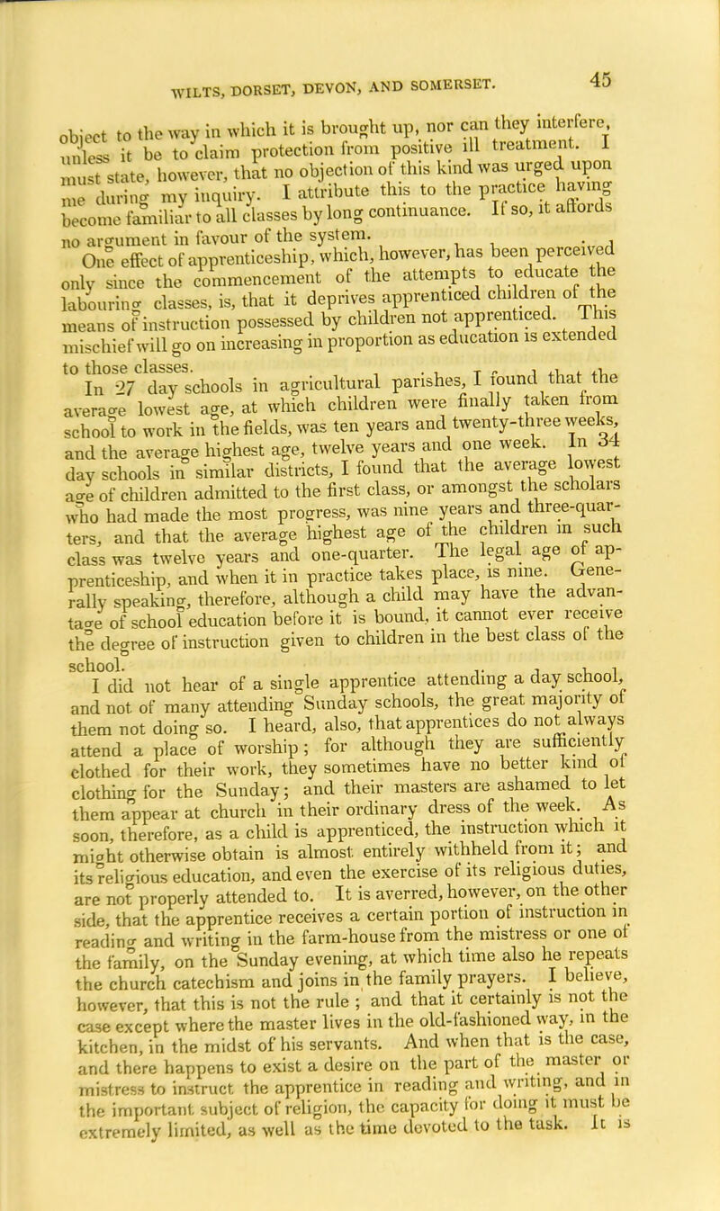 object to the way in which it is brought up, nor can they interfere unless it be to claim protection from positive dl treatment. I rotate, however, that no objection of this kind was urged upon SfdSS my inquiry. I attribute this to the practice having ZoZ familiar to all classes by long continuance. It so, it aftords no argument in favour of the system. One effect of apprenticeship, which, however, has been perceived only since the commencement of the attempts to educate the labouring classes, is, that it deprives apprenticed chddren of the means of instruction possessed by children not apprenticed. This mischief will go on increasing in proportion as education is extended t0 In%Cldty schools in agricultural parishes, I found that the average lowest age, at which children were finally taken from school to work in the fields, was ten years and twenty-three weeks and the average highest age, twelve years and one week, tax c54 day schools in similar districts, I found that the average lowest a-e of children admitted to the first class, or amongst the scholars who had made the most progress, was nine years and three-quar- ters, and that the average highest age of the children m such class was twelve years and one-quarter. The legal age of ap- prenticeship, and when it in practice takes place, is nine, Irene- rally speaking, therefore, although a child may have the advan- tage of school education before it is bound, it cannot ever receive the decree of instruction given to children in the best class of the school. . , i i I did not hear of a single apprentice attending a day school, and not of many attending Sunday schools, the great majority ot them not doing so. I heard, also, that apprentices do not always attend a place of worship; for although they are sufficiently clothed for their work, they sometimes have no better kind oi clothing for the Sunday; and their masters are ashamed to let them appear at church in their ordinary dress of the week. As soon, therefore, as a child is apprenticed, the instruction which it miaht otherwise obtain is almost entirely withheld from it; and its delicious education, and even the exercise of its religious duties, are not properly attended to. It is averred, however, on the other side, that the apprentice receives a certain portion of instruction in readino- and writing in the farm-house from the mistress or one ot the family, on the Sunday evening, at which time also he repeats the church catechism and joins in the family prayers. I believe, however, that this is not the rule ; and that it certainly is not the case except where the master lives in the old-fashioned way, in the kitchen, in the midst of his servants. And when that is the case, and there happens to exist a desire on the part of the master or mistress to instruct the apprentice in reading and writing, and in the important subject of religion, the capacity for doing it must be extremely limited, as well as the time devoted to the task. It is