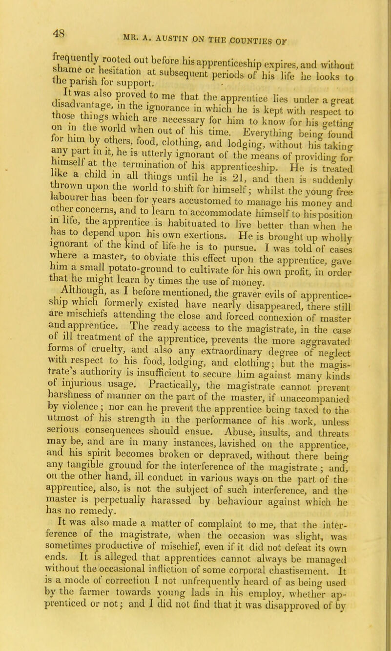 &SlTr °Ut ™T hkaPPrenticeship expires, and without fourth fc? ? ^sequent periods of l.is life he looks to uie parish lor support. It was also proved to me that the apprentice lies under a great disadvantage, in the ignorance in which he is kept with respect to those things which are necessary for him to know for 1 i gett n on ,n the world when out of his time. Everything bein/S for him by others, food, clothing, and fodgingTwithL hisfcS any part in it, he is utterly ignorant of the means of providing for 1 imseli at the termination of his apprenticeship. He is treated ke a child in all things until he is 21, and then is suddenly thrown upon the world to shift for himself; whilst the youno- free labourer has been for years accustomed to manage his mone? and other concerns, and to learn to accommodate himself to his position in li e, the apprentice is habituated to live better than when he has to depend upon his own exertions. He is brought up wholly ignorant of the kind of life he is to pursue. I was told of cases where a master, to obviate this effect upon the apprentice, gave him a small potato-ground to cultivate for his own profit, in order that he might learn by times the use of money. Although, as I before mentioned, the graver evils of apprentice- ship which formerly existed have nearly disappeared, there still are mischiefs attending the close and forced connexion of master and apprentice. The ready access to the magistrate, in the case ot ill treatment of the apprentice, prevents the more aggravated iorms of cruelty, and also any extraordinary degree of neo-lect with respect to his food, lodging, and clothing; but the magis- trate s authority is insufficient to secure him against many kinds of injurious usage. Practically, the magistrate cannot prevent harshness of manner on the part of the master, if unaccompanied by violence; nor can he prevent the apprentice being taxed to the utmost of his strength in the performance of his work, unless serious consequences should ensue. Abuse, insults, and threats may be, and are in many instances, lavished on the apprentice, and his spirit becomes broken or depraved, without there bein^ any tangible ground for the interference of the magistrate ; and°, on the other hand, ill conduct in various ways on the part of the apprentice, also, is not the subject of such interference, and the master is perpetually harassed by behaviour against which he has no remedy. It was also made a matter of complaint to me, that the inter- ference of the magistrate, when the occasion was slight, was sometimes productive of mischief, even if it did not defeat its own ends. It is alleged that apprentices cannot always be managed without the occasional infliction of some corporal chastisement. It is a mode of correction I not unfrequently heard of as beino- used by the farmer towards young lads in his employ, whether ap- prenticed or not; and I did not find that it was disapproved of by