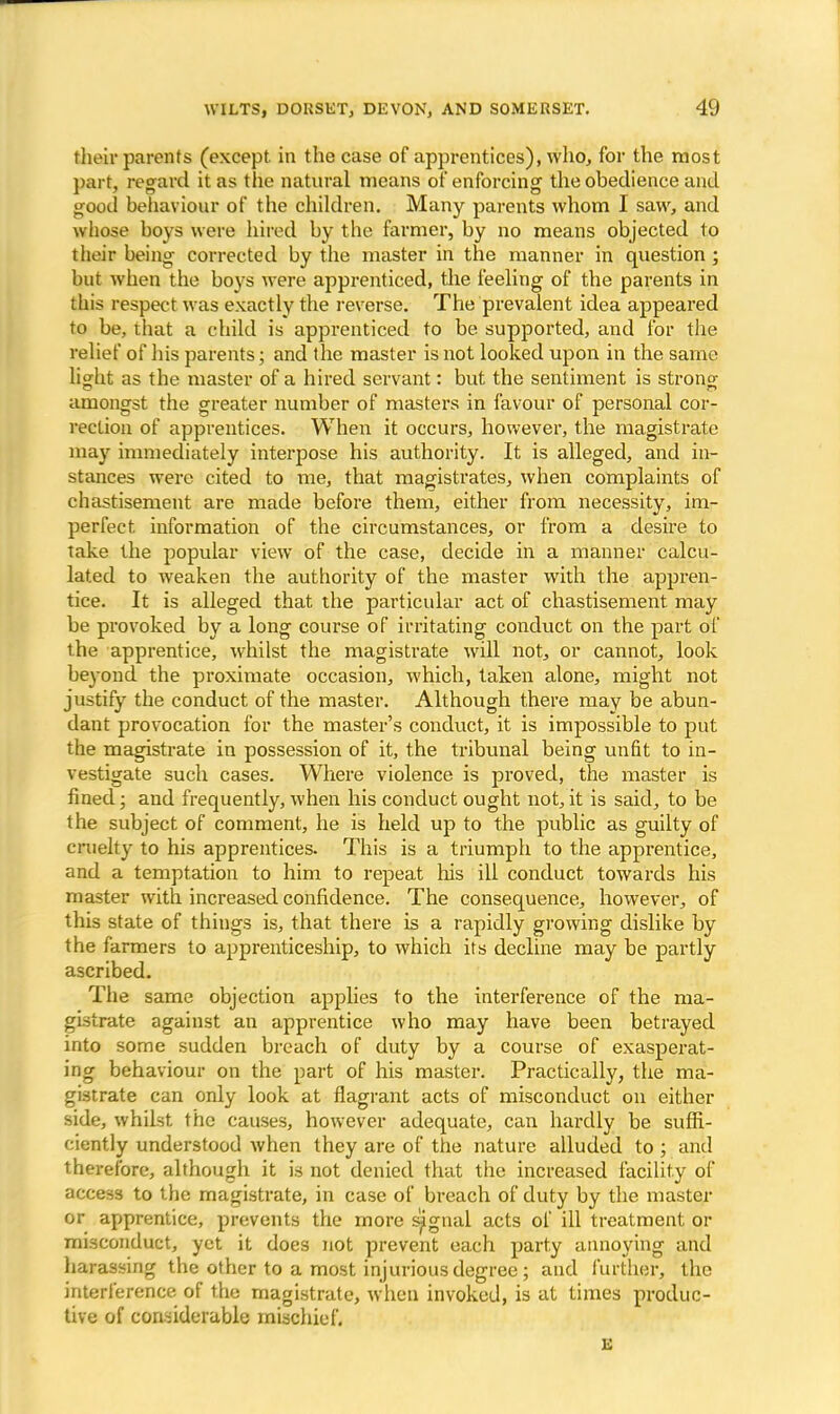 their parents (except in the case of apprentices), who, for the most part, regard it as the natural means of enforcing the obedience and good behaviour of the children. Many parents whom I saw, and whose boys were hired by the farmer, by no means objected to their being corrected by the master in the manner in question ; but when the boys were apprenticed, the feeling of the parents in this respect was exactly the reverse. The prevalent idea appeared to be, that a child is apprenticed to be supported, and for the relief of his parents; and the master is not looked upon in the same light as the master of a hired servant: but the sentiment is strong amongst the greater number of masters in favour of personal cor- rection of apprentices. When it occurs, however, the magistrate may immediately interpose his authority. It is alleged, and in- stances were cited to me, that magistrates, when complaints of chastisement are made before them, either from necessity, im- perfect, information of the circumstances, or from a desire to take the popular view of the case, decide in a manner calcu- lated to weaken the authority of the master with the appren- tice. It is alleged that the particular act of chastisement may be provoked by a long course of irritating conduct on the part of the apprentice, whilst the magistrate will not, or cannot, look beyond the proximate occasion, which, taken alone, might not justify the conduct of the master. Although there may be abun- dant provocation for the master's conduct, it is impossible to put the magistrate in possession of it, the tribunal being unfit to in- vestigate such cases. Where violence is proved, the master is fined; and frequently, when his conduct ought not, it is said, to be the subject of comment, he is held up to the public as guilty of cruelty to his apprentices. This is a triumph to the apprentice, and a temptation to him to repeat his ill conduct towards his master with increased confidence. The consequence, however, of this state of things is, that there is a rapidly growing dislike by the farmers to apprenticeship, to which its decline may be partly ascribed. The same objection applies to the interference of the ma- gistrate against an apprentice who may have been betrayed into some sudden breach of duty by a course of exasperat- ing behaviour on the part of his master. Practically, the ma- gistrate can only look at flagrant acts of misconduct on either side, whilst the causes, however adequate, can hardly be suffi- ciently understood when they are of the nature alluded to; and therefore, although it is not denied that the increased facility of access to the magistrate, in case of breach of duty by the master or apprentice, prevents the more signal acts of ill treatment or misconduct, yet it does not prevent each party annoying and harassing the other to a most injurious degree; and further, the interference of the magistrate, when invoked, is at times produc- tive of considerable mischief. E