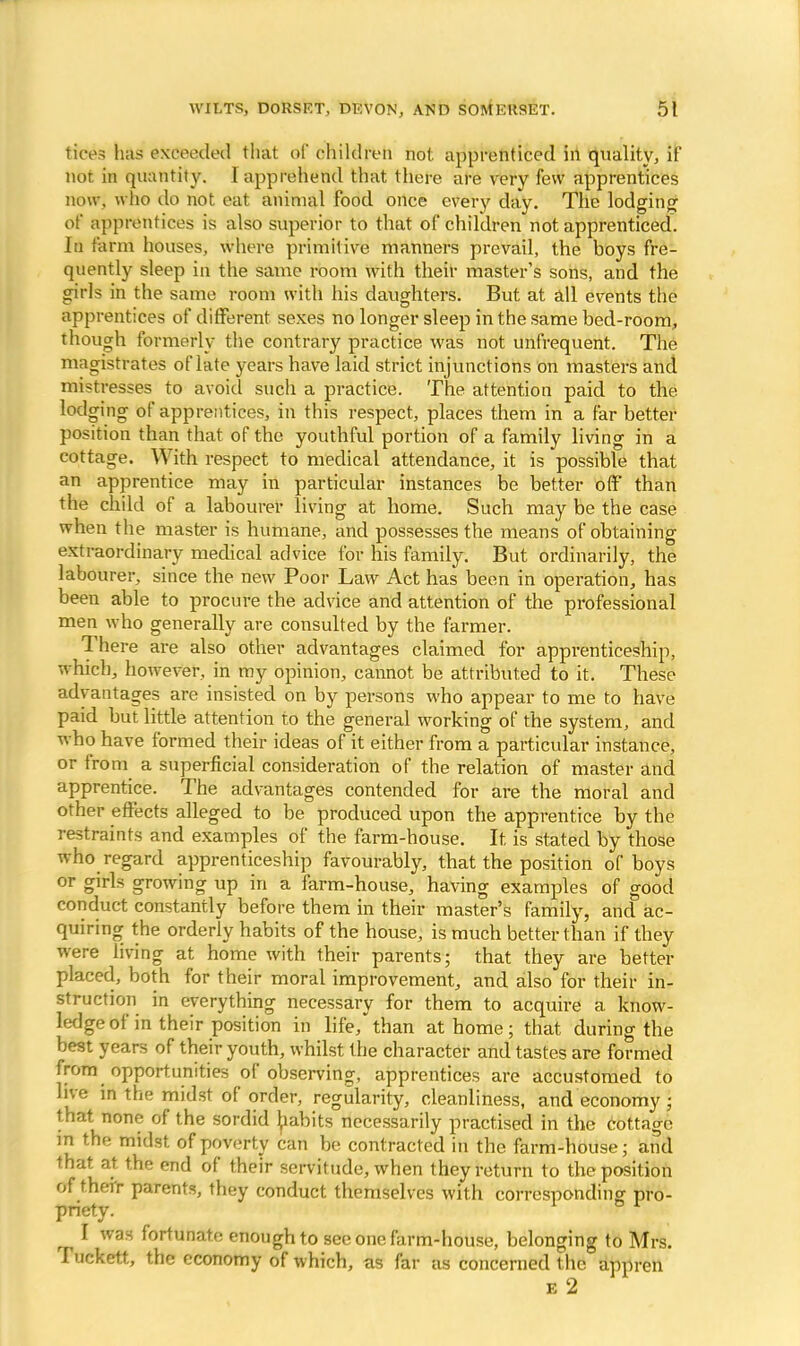 tices has exceeded that of children not apprenticed in quality, if not in quantity. I apprehend that there are very few apprentices now, who do not eat animal food once every dav. The lodging of apprentices is also superior to that of children not apprenticed. In farm houses, where primitive manners prevail, the boys fre- quently sleep in the same room with their master's sons, and the girls in the same room with his daughters. But at all events the apprentices of different sexes no longer sleep in the same bed-room, though formerly the contrary practice was not unfrequent. The magistrates of late years have laid strict injunctions on masters and mistresses to avoid such a practice. The attention paid to the lodging of apprentices, in this respect, places them in a far better position than that of the youthful portion of a family living in a cottage. With respect to medical attendance, it is possible that an apprentice may in particular instances be better off than the child of a labourer living at home. Such may be the case when the master is humane, and possesses the means of obtaining extraordinary medical advice for his family. But ordinarily, the labourer, since the new Poor Law Act has been in operation, has been able to procure the advice and attention of the professional men who generally are consulted by the farmer. There are also other advantages claimed for apprenticeship, which, however, in my opinion, cannot be attributed to it. These advantages are insisted on by persons who appear to me to have paid but little attention to the general working of the system, and who have formed their ideas of it either from a particular instance, or from a superficial consideration of the relation of master and apprentice. The advantages contended for are the moral and other effects alleged to be produced upon the apprentice by the restraints and examples of the farm-house. It is stated by those who regard apprenticeship favourably, that the position of boys or girls growing up in a farm-house, having examples of good conduct constantly before them in their master's family, and ac- quiring the orderly habits of the house, is much better than if they were living at home with their parents; that they are better placed, both for their moral improvement, and also for their in- struction in everything necessary for them to acquire a know- ledge of in their position in life/than at home; that during the best years of their youth, whilst the character and tastes are formed from opportunities of observing, apprentices are accustomed to live in the midst of order, regularity, cleanliness, and economy; that none of the sordid habits necessarily practised in the cottage in the midst of poverty can be contracted in the farm-house; and that at the end of their servitude, when they return to the position of their parents, they conduct themselves with corresponding pro- priety. ^ I was fortunate enough to see one farm-house, belonging to Mrs. ruckett, the economy of which, as far as concerned the appren E 2