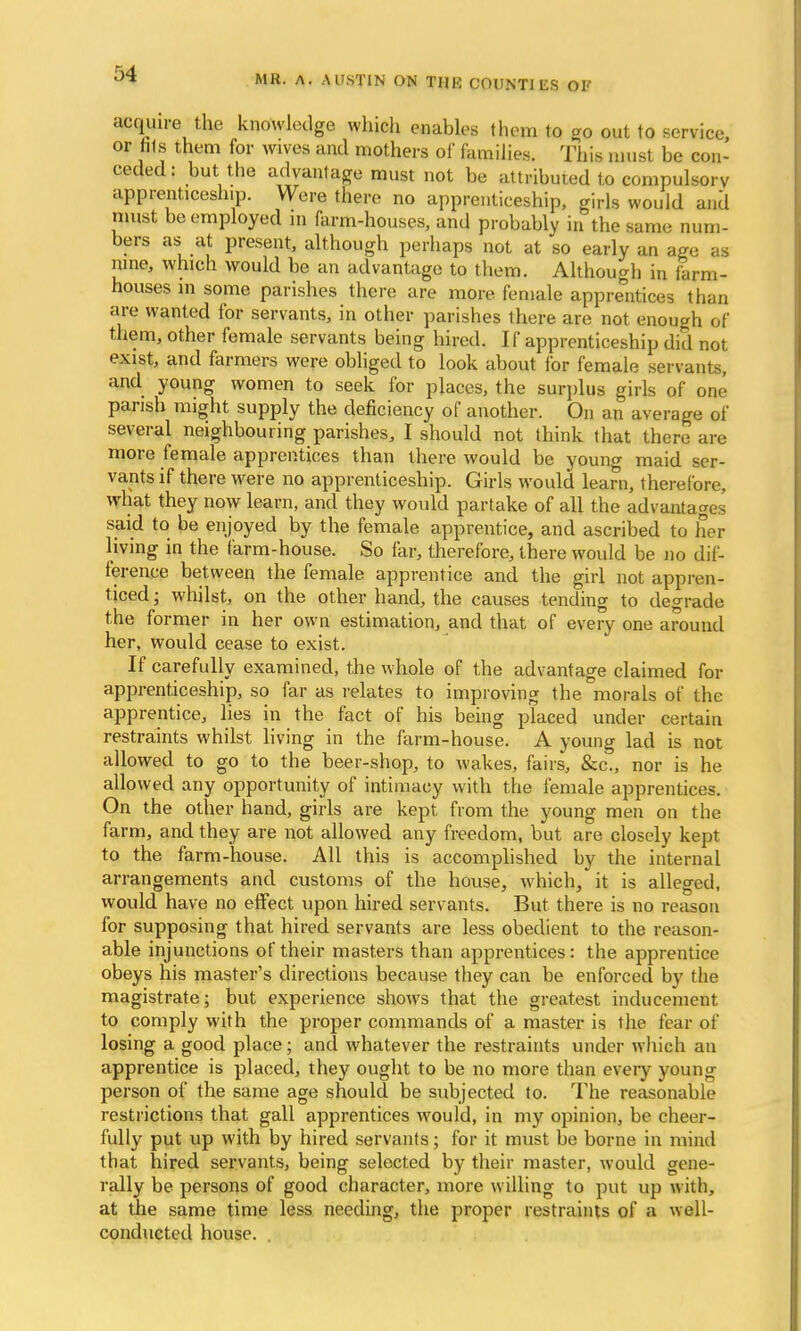 acquire the knowledge which enables them to go out to service, or his them for wives and mothers of families. This must be con- ceded : but the advantage must not be attributed to compulsory apprenticeship. Were there no apprenticeship, girls would and must be employed m farm-houses, and probably in the same num- bers as at present, although perhaps not at so early an age as nine, which would be an advantage to them. Although in farm- houses in some parishes there are more female apprentices than are wanted for servants, in other parishes there are not enough of them, other female servants being hired. If apprenticeship did not exist, and farmers were obliged to look about for female servants, and young women to seek for places, the surplus girls of one parish might supply the deficiency of another. On an average of several neighbouring parishes, I should not think that there are more female apprentices than there would be young maid ser- vants if there were no apprenticeship. Girls would learn, therefore, what they now learn, and they would partake of all the advantages said to be enjoyed by the female apprentice, and ascribed to her living in the farm-house. So far, therefore, there would be no dif- ference between the female apprentice and the girl not appren- ticed ; whilst, on the other hand, the causes tending to degrade the former in her own estimation, and that of every one around her, would cease to exist. If carefully examined, the whole of the advantage claimed for apprenticeship, so far as relates to improving the morals of the apprentice, lies in the fact of his being placed under certain restraints whilst living in the farm-house. A young lad is not allowed to go to the beer-shop, to wakes, fairs, &c., nor is he allowed any opportunity of intimacy with the female apprentices. On the other hand, girls are kept from the young men on the farm, and they are not allowed any freedom, but are closely kept to the farm-house. All this is accomplished by the internal arrangements and customs of the house, which, it is alleged, would have no effect upon hired servants. But there is no reason for supposing that hired servants are less obedient to the reason- able injunctions of their masters than apprentices: the apprentice obeys his master's directions because they can be enforced by the magistrate; but experience shows that the greatest inducement to comply with the proper commands of a master is the fear of losing a good place; and whatever the restraints under which an apprentice is placed, they ought to be no more than every young person of the same age should be subjected to. The reasonable restrictions that gall apprentices would, in my opinion, be cheer- fully put up with by hired servants; for it must be borne in mind that hired servants, being selected by their master, would gene- rally be persons of good character, more willing to put up with, at the same time less needing, the proper restraints of a well- conducted house. .