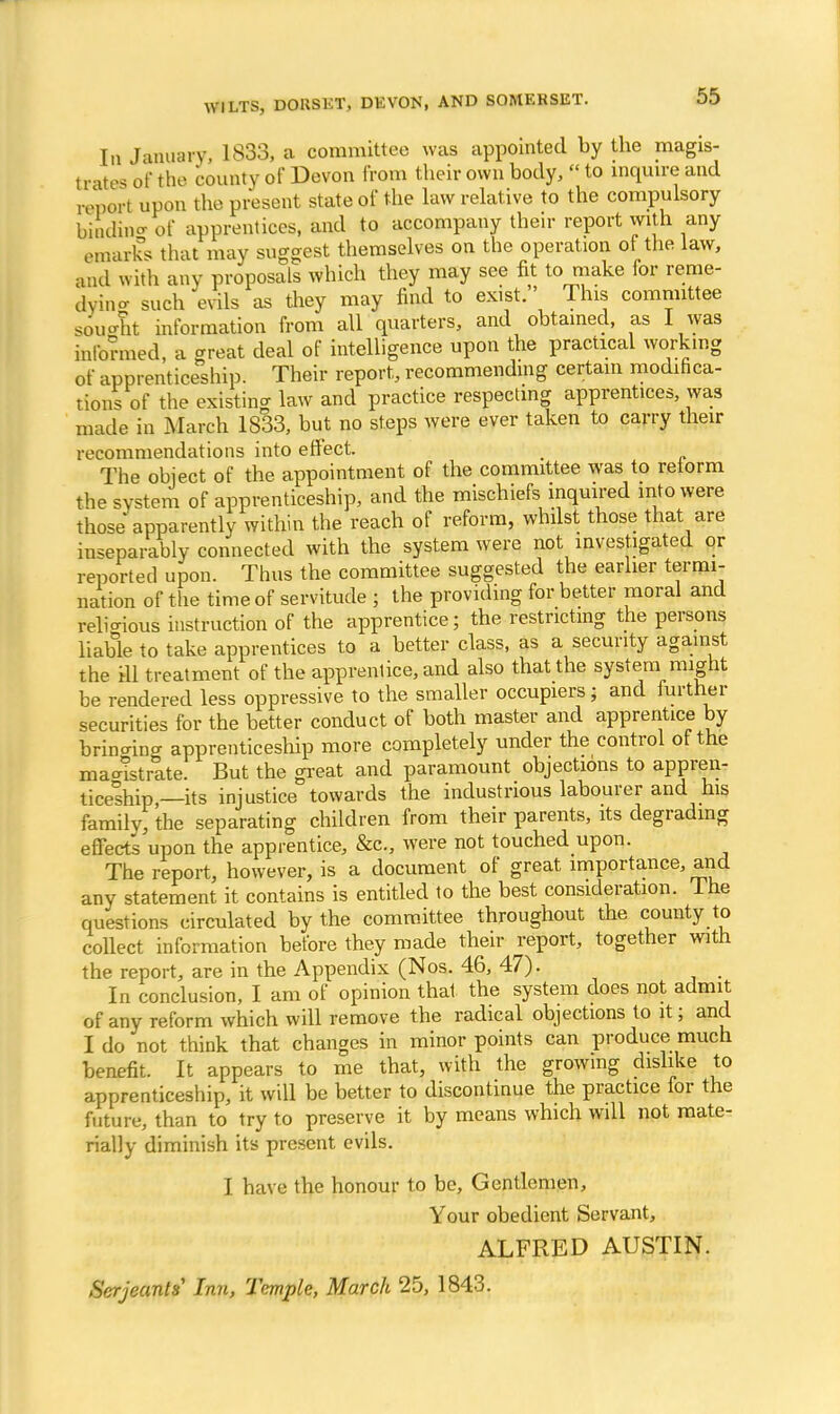 In January, 1833, a committee was appointed by the magis- trates of the county of Devon from their own body, «to inquire and report upon the present state of the law relative to the compulsory binding of apprentices, and to accompany their report with any emarks that may suggest themselves on the operation of the law, and with any proposals which they may see fit to make for reme- dying such evils as they may find to exist. This committee sought information from all quarters, and obtained, as I was informed, a great deal of intelligence upon the practical working of apprenticeship. Their report, recommending certain modifica- tions of the existing law and practice respecting apprentices was made in March 1833, but no steps were ever taken to carry their recommendations into effect. . The object of the appointment of the committee was to reform the system of apprenticeship, and the mischiefs inquired into were those apparently within the reach of reform, whilst those that are inseparably connected with the system were not investigated or reported upon. Thus the committee suggested the earlier termi- nation of the time of servitude ; the providing for better moral and religious instruction of the apprentice; the restricting the persons liable to take apprentices to a better class, as a security against the ill treatment of the apprentice, and also that the system might be rendered less oppressive to the smaller occupiers; and further securities for the better conduct of both master and apprentice by bringing apprenticeship more completely under the control of the maoistrate. But the great and paramount objections to appren- ticeship —its injustice towards the industrious labourer and his family, the separating children from their parents, its degrading effects upon the apprentice, &c, were not touched upon. The report, however, is a document of great importance, and any statement it contains is entitled to the best consideration. Ihe questions circulated by the committee throughout the county to collect information before they made their report, together with the report, are in the Appendix (Nos. 46, 47). In conclusion, I am of opinion thai the system does not admit of any reform which will remove the radical objections to it; and I do not think that changes in minor points can produce much benefit. It appears to me that, with the growing dislike to apprenticeship, it will be better to discontinue the practice for the future, than to try to preserve it by means which will not mate- rially diminish its present evils. I have the honour to be, Gentlemen, Your obedient Servant, ALFRED AUSTIN. Serjeants Inn, Temple, March 25, 1843.