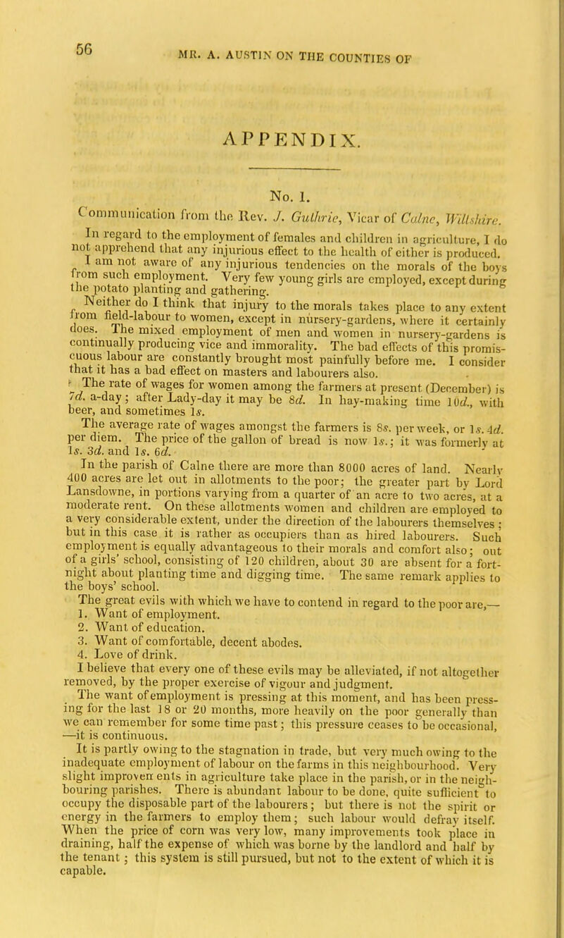 MR. A. AUSTIN ON THE COUNTIES OF APPENDIX. No. 1. Communication from the Rev. J. Gulhrie, Vicar of Calnc, Wiltsldre. In regard to the employment of females and children in agriculture, I do not apprehend that any injurious effect to the health of either is produced. 1 am not aware of any injurious tendencies on the morals of the boys 1 rom such employment. Very few young girls are employed, except durinjr the potato planting and gathering. .. 6 Neither do I think that injury to the morals takes place to any extent irom held-labour to women, except in nursery-gardens, where it certainly does. Ihe mixed employment of men and women in nursery-gardens is continually producing vice and immorality. The bad effects of this promis- cuous labour are constantly brought most painfully before me. I consider that it has a bad effect on masters and labourers also. - „rThVate °f WageS for women ai»ong the farmers at present (December) is 7d. a-day; after Lady-day it may be 8d. In hay-making time 10c/., with beer, and sometimes Is. The average rate of wages amongst the farmers is 85. per week, or Is. \d per diem. The price of the gallon of bread is now Is.; it was formerly at Is. 3d. and Is. 6d. In the parish of Calne there are more than 8000 acres of land. Nearly 400 acres are let out in allotments to the poor; the greater part by Lord Lansdowne, in portions varying from a quarter of an acre to two acres, at a moderate rent. On these allotments women and children are employed to a very considerable extent, under the direction of the labourers themselves : but in this case it is rather as occupiers than as hired labourers. Such employment is equally advantageous to their morals and comfort also; out of a girls' school, consisting of 120 children, about 30 are absent for a fort- night about planting time and digging time. The same remark applies to the boys' school. The great evils with which we have to contend in regard to the poor are,— 1. Want of employment. 2. Want of education. 3. Want of comfortable, decent abodes. 4. Love of drink. I believe that every one of these evils may be alleviated, if not altogether removed, by the proper exercise of vigour and judgment. The want of employment is pressing at this moment, and has been press- ing for the last 18 or 20 months, more heavily on the poor generally than we can remember for some time past; this pressure ceases to be occasional, —it is continuous. It is partly owing to the stagnation in trade, but very much owing to the inadequate employment of labour on the farms in this neighbourhood. Very- slight improver: ents in agriculture take place in the parish, or in the neigh- bouring parishes. There is abundant labour to be done, quite sufficient to occupy the disposable part of the labourers; but there is not the spirit or energy in the farmers to employ them; such labour would defray itself. When the price of corn was very low, many improvements took place in draining, half the expense of which was borne by the landlord and half by the tenant ; this system is still pursued, but not to the extent of which it is capable.