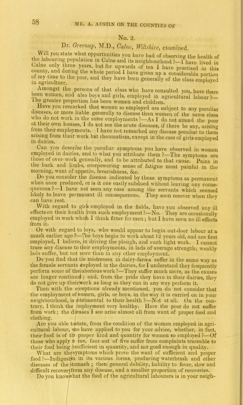 MR. A. AUSTIN ON TIII5 COUNTIES OF No. 2. Dr. Greenup, M.D., Calne, Wiltshire, examined. Will you state what opportunities you have had of observing the health of the labouring population in Calne and its neighbourhood ?-l have lived i. Calne only three years but for upwards of ten I have practised in this county and during the whole period I have given up a considerable portion of my tune to the poor, and they have been generally of the class employed in agriculture. n»p«/cu Amongst the persons of that class who have consulted you, have there been women, and also boys and girls, employed in agricultural labour ?— i ne greater proportion has been women and children. Have you remarked that women so employed are subject to any peculiar diseases, or more liable generally to disease than women of the same class who do not work in the same employments ?—As I do not attend the poor at their own houses, I do not see the acute diseases, if there be any, arising irom their employments. I have not remarked any disease peculiar to them arising from their work but rheumatism, except in the case of eirbj employed in dairies. 1 1 Can you describe the peculiar symptoms you have observed in women employed in dairies, and to what you attribute them ?—The symptoms are those of over-work generally, and to be attributed to that cause. Pains in the back and limbs, overpowering sense of fatigue most painful in the morning, want of appetite, feveriskness, &c. Do you consider the disease indicated by these symptoms as permanent when once produced, oris it one easily subdued without leaving any conse- quences?—I have not seen any case among the servants which seemed likely to leave permanent ill consequences. They soon recover when they can have rest. With regard to girls employed in the fields, have vou observed any ill effects on their health from such employment?—No. They are occasionally employed in work whidi I think fitter for men; but I have seen no ill effect's from it. Or with regard to Joys, who would appear to begin out-door labour at a much earlier age ?—The boys begin to work about 12 years old, and are first employed, I believe, |n driving the plough, and such light work. I cannot trace any disease to tjeir employments, in lads of average strength; weakly lads suffer, but not nore than in any other employment. Do you find that tie mistresses in dairy-farms suffer in the same way as the female servants tfnployed in the dairies, for I understand they frequent.lv perform some of thelaborious work ?—They suffer much more, as the causes are longer continue!; and, from the pride they have in their dairies, they do not give up theirwork as long as they can in any way perform it. Then with the exceptions already mentioned, you do not consider that the employment of)vomen, girls, or boys, in the way it is carried on in vour neighbourhood, is (btrimental to their health ?—Not at all. On the con- trary, I think the fmployment very healthy. Here the poor do not suffer from work; the diseases I see arise almost all from want of proper food and clothing. Are you able toState, from the condition of the women employed in agri- cultural labour, vflo have applied to you for your advice, whether, in fact, their food is of tlS proper kind and quantity for women so employed ?—Of those who apply t> me, four out of five suffer from complaints traceable to their food being iisufiicient in quantity, and not good enough in quality. What are thesymptoms which prove the want of sufficient and proper food?—Indigest^n in its various forms, producing waterbrash and other diseases of the stomach ; then'general debility, liability to fever, slow and difficult recover)from any disease, and a smaller proportion of recoveries. Do you knowwhat the food of the agricultural labourers is in your neigh-