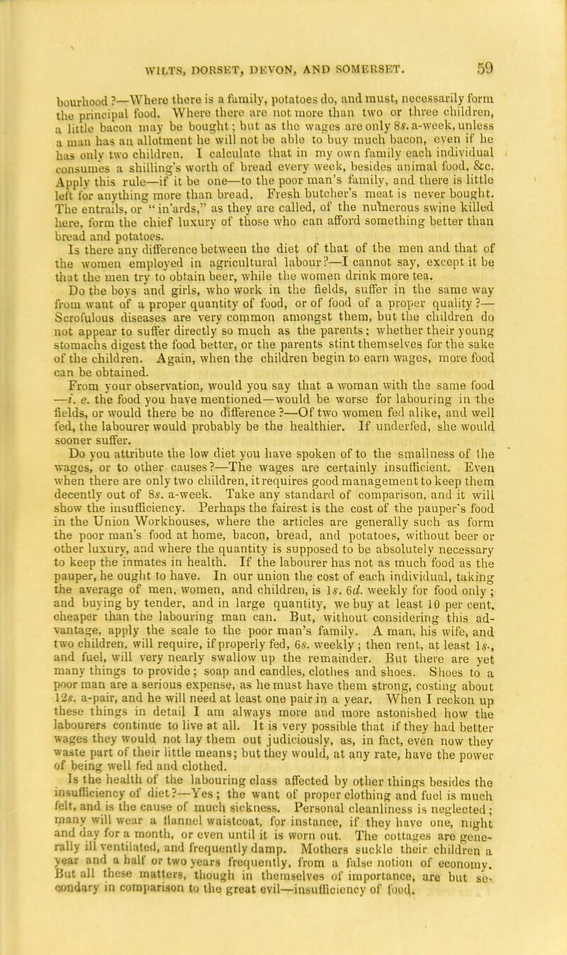 bourhood ?—Where there is a family, potatoes do, and must, necessarily form the principal food. Where there are not more than two or three children, a little bacon may be bought; but as the wages are only 8s. a-week, unless a man has an allotment he will not be able to buy much bacon, even if he has only two children. I calculate that in my own family each individual consumes a shilling's worth of bread every week, besides animal food, &c. Apply this rule—if it be one—to the poor man's family, and there is little left tor anything more than bread. Fresh butcher's meat is never bought. The entrails, or  in'ards, as they are called, of the numerous swine killed here, form the chief luxury of those who can afford something better than bread and potatoes. Is there any difference between the diet of that of the men and that of the women employed in agricultural labour ?—I cannot say, except it be that the men try to obtain beer, while the women drink more tea. Do the bovs and girls, who work in the fields, suffer in the same way from want of a proper quantity of food, or of food of a proper quality ?— Scrofulous diseases are very common amongst them, but the children do not appear to suffer directly so much as the parents; whether their young stomachs digest the food better, or the parents stint themselves for the sake of the children. Again, when the children begin to earn wages, more food can be obtained. From your observation, would you say that a woman with the same food —t. e. the food you have mentioned—would be worse for labouring in the fields, or would there be no difference ?—Of two women fed alike, and well fed, the labourer would probably be the healthier. If underfed, she would sooner suffer. Do you attribute the low diet you have spoken of to the smallness of the wages, or to other causes?—The wages are certainly insufficient. Even when there are only two children, it requires good management to keep them decently out of 8*. a-week. Take any standard of comparison, and it will show the insufficiency. Perhaps the fairest is the cost of the pauper's food in the Union Workhouses, where the articles are generally such as form the poor man's food at home, bacon, bread, and potatoes, without beer or other luxury, and where the quantity is supposed to be absolutely necessary to keep the inmates in health. If the labourer has not as much food as the pauper, he ought to have. In our union the cost of each individual, taking the average of men, women, and children, is Is. 6d. weekly for food only ; and buying by tender, and in large quantity, we buy at least 10 per cent, cheaper than the labouring man can. But, without considering this ad- vantage, apply the scale to the poor man's family. A man, his wife, and two children, will require, if properly fed, 6s. weekly; then rent, at least Is-, and fuel, will very nearly swallow up the remainder. But there are yet many things to provide ; soap and candles, clothes and shoes. Shoes to a poor man are a serious expense, as he must have them strong, costing about 12s. a-pair, and he will need at least one pair in a year. When I reckon up these things in detail I am always more and more astonished how the labourers continue to live at all. It is very possible that if they had better wages they would not lay them out judiciously, as, in fact, even now they waste part of their little means; but they would, at any rate, have the power of being well fed and clothed. Is the health of the labouring class affected by other things besides the insufficiency of diet?—Yes; the want of proper'clothing and fuel is much felt, and is the cause of much sickness. Personal cleanliness is neglected; many will wear a flannel waistcoat, for instance, if they have one, night and day for a month, or even until it is worn out. The cottages are gene- rally ill ventilated, and frequently damp. Mothers suckle their children a year and a half or two years frequently, from a false notion of economy. But all these matters, though in themselves of importance, are but se- condary in comparison to the great evil—insufficiency of food.