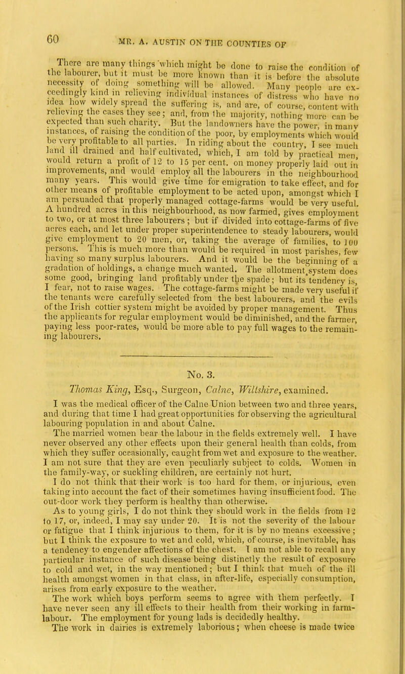 There are many things which might he done to raise the condition of the labourer but it must be more known than it is before the absolute necessity ol doing something will he allowed. Many people are ex- ceedingly kind in relieving individual instances of distress who have no idea how widely spread the suffering is, and are, of course, content with relieving the cases they see; and, from the majority, nothing more can he expected than such charity. But the landowners have the power, in manv instances, of raising the condition of the poor, by employments which would be very profitable to all parties. In riding about the country, I see much land ill drained and half cultivated, which, I am told by practical men would return a profit of 12 to 15 per cent, on money properly laid out in improvements, and would employ all the labourers in the neighbourhood many years. This would give time for emigration to take effect, and for other means of profitable employment to be acted upon, amongst which I am persuaded that properly managed cottage-farms would be very useful. A hundred acres in this neighbourhood, as now farmed, gives employment to two, or at most three labourers ; but if divided into cottage-farms of five acres each, and let under proper superintendence to steady labourers, would give employment to 20 men, or, taking the average of families,'to 100 persons. This is much more than would be required in most parishes, few having so many surplus labourers. And it would be the beginning'of a gradation of holdings, a change much wanted. The allotment'system does some good, bringing land profitably under the spade; but itstendency is, I fear, not to raise wages. The cottage-farms might be made very useful if the tenants were carefully selected from the best labourers, and the evils of the Irish cottier system might be avoided by proper management. Thus the applicants for regular employment would be diminished, and the farmer, paying less poor-rates, would be more able to pay full wages to the remain- ing labourers. No. 3. Thomas King, Esq., Surgeon, Calne, Wiltshire, examined. I was the medical officer of the Calne Union between two and three years, and during that time I had great opportunities for observing the agricultural labouring population in and about Calne. The married women hear the labour in the fields extremely well. I have never observed any other effects upon their general health than colds, from which they suffer occasionally, caught from wet and exposure to the weather. I am not sure that they are even peculiarly subject to colds. Women in the family-way, or suckling children, are certainly not hurt. I do not think that their work is too hard for them, or injurious, even taking into account the fact of their sometimes having insufficient food. The out-door work they perform is healthy than otherwise. As to young girls, I do not think they should work in the fields from I 2 to 17, or, indeed, I may say under 20. It is not the severity of the labour or fatigue that I think injurious to them, for it is by no means excessive : but I think the exposure to wet and cold, which, of course, is inevitable, has a tendency to engender affections of the chest. I am not able to recall any particular instance of such disease being distinctly the result of exposure to cold and wet, in the way mentioned; but I think that much of the ill health amongst women in that class, in after-life, especially consumption, arises from early exposure to the weather. The work which boys perform seems to agree with them perfectly. T have never seen any ill effects to their health from their working in Jarm- labour. The employment for young lads is decidedly healthy. The work in dairies is extremely laborious; when cheese is made twice