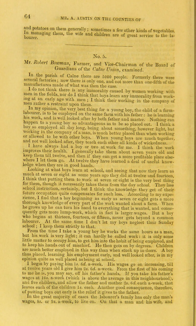 and potatoes on them generally; sometimes a few other kinds of vegetables. We! ° ChMren are of service ^ the la- No. 5. Mr. Robert Bowman, Farmer, and Vice-Chairman of the Board of Guardians of the Calne Union, examined. In the parish of Calne there are 5000 people. Formerly there were several lactones; now there is only one, and not more than one-fifth of the manufactures made of what was then the case. I do not think there is any immorality caused by women working with men in the fie ds, nor do I think that boys learn any immorality from work- ing at an early age with men ; I think their working in the company of men rather a restraint upon them. In my opinion, the very best thing for a young boy, the child of a farm- labourer, is to be employed on the same farm with his father : he is learning Ins work, and is well looked after by both father and master. Nothing can happen to a young boy so advantageous as to be so placed out. I think a boy so employed all day long, being about something, however light, but working m the company of a man, is much better placed than when working or allowed to be with other boys. When young boys are much together, and not well looked after, they teach each other all kinds of wickedness. I have always had a boy or two at work for me. I think the work improves their health. I generally take them about seven years old and keep them till twelve, and then if they can get a more profitable place else- where I let them go. At twelve they have learned a deal of useful know- ledge when they are in good hands. Looking at what boys learn at school, and seeing that now they learn as much at seven or eight as some years ago they did at twelve and fourteen, I think that putting them to work at seven or eight is the very best thing for them, though it necessarily takes them from the day school. They lose school instruction, certainly, but I think the knowledge they get of their future occupation quite compensates for such loss. According to my expe- rience, I find that a boy beginning as early as seven or eight gets a more thorough knowledge of every part of the work wanted about a farm. When he grows up he can turn his hand to everything that is wanted, and conse- quently gets more lump-work, which in fact is larger wages. But a boy who begins at thirteen, fourteen, or fifteen, never gets beyond a common labourer. At the same time I don't let my boys neglect their Sunday school; I keep them strictly to that. From the time I take a young boy he works the same hours as a man, but his work is very light; it can hardly be called work: it is only some little matter to occupy him, to get him into the habit of being employed, and to keep his hands out of mischief. He then gets on by degrees. Children are much better employed in this way than when stuck up in doors. A boy thus placed, learning his employment early, and well looked after, is in my opinion quite as well placed as being at school. I begin by paying him 1*. Gd. a-week. His wages go on increasing, till at twelve years old I give him 25. Gd. a-wcek. From the first of his coming to me he is, you may say, off his father's hands. If you take his father's wages at 10s. a-week (which is above the average in this neighbourhood), and five children, and allow the father and mother 2s. Gd. each a-week, that leaves each of the children Is. each. Another good consequence, therefore, of putting boys out early is the relief it gives to the father. In the great majority of cases the labourer's family has only the man's wages, 8*. or ds. a-week, to live on. On that a man and his wife, and