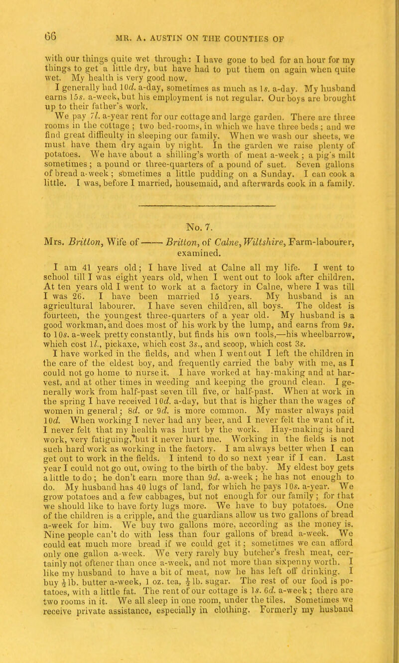 GG with our things quite wet through: I have gone to bed for an hour for my things to get a little dry, but have had to put them on again when quite wet. My health is very good now. I generally had lOd. a-day, sometimes as much as Is. a-day. My husband earns 15*. a-week,but his employment is not regular. Our boys are brought up to their father's work. We pay 7l. a-year rent for our cottage and large garden. There are three rooms in the cottage ; two bed-rooms, in which we have three beds; and we find great difficulty in sleeping our family. When we wash our sheets, we must have them dry again by night. In the garden we raise plenty of potatoes. We have about a shilling's worth of meat a-week ; a pigs milt sometimes ; a pound or three-quarters of a pound of suet. Seven gallons of bread a-week; sometimes a little pudding on a Sunday. I can cook a little. I was, before I married, housemaid, and afterwards cook in a family. No. 7. Mrs. Britlon, Wife of Britton, of Calne, Wiltshire, Farm-labourer, examined. I am 41 years old; I have lived at Calne all my life. I went to school till I was eight years old, when I went out to look after children. At ten years old I went to work at a factory in Calne, where I was till I was 26. I have been married 15 years. My husband is an agricultural labourer. I have seven children, all boys. The oldest is fourteen, the youngest three-quarters of a year old. My husband is a good workman,and does most of his work by the lump, and earns from 9*. to 10s. a-week pretty constantly, but finds his own tools,—his wheelbarrow, which cost 11., pickaxe, which cost 3s., and scoop, which cost 3*. I have worked in the fields, and when I went out I left the children in the care of the eldest boy, and frequently carried the baby with me, as I could not go home to nurse it. I have worked at hay-making and at har- vest, and at other times in weeding and keeping the ground clean. I ge- nerally work from half-past seven till five, or half-past. When at work in the spring I have received lOd. a-day, but that is higher than the wages of women in general; 8d. or 9d. is more common. My master always paid lOd. When working I never had any beer, and I never felt the want of it. I never felt that my health was hurt by the work. Hay-making is hard work, very fatiguing^but it never hurt me. Working in the fields is not such hard work as working in the factory. I am always better when I can get out to work in the fields. I intend to do so next year if I can. Last year I could not go out, owing to the birth of the baby. My eldest boy gets a little to do; he don't earn more than 9d. a-week; he has not enough to do. My husband has 40 lugs of land, for which he pays 10s. a-year. We grow potatoes and a few cabbages, but not enough for our family ; for that we should like to have forty lugs more. We have to buy potatoes. One of the children is a cripple, and the guardians allow us two gallons of bread a-week for him. We buy two gallons more, according as the money is. Nine people can't do with less than four gallons of bread a-week. We could eat much more bread if we could get it; sometimes we can afford only one gallon a-week. We very rarely buy butcher's fresh meat, cer- tainly not oftener than once a-week, and not more than sixpenny worth. I like my husband to have a bit of meat, now he has left off drinking. I buy £lb. butter a-week, 1 oz. tea, $lb. sugar. The rest of our food is po- tatoes, with a little fat. The rent of our cottage is Is. 6d. a-week; there are two rooms in it. We all sleep in one room, under the tiles. Sometimes we receive private assistance, especially in clothing. Formerly my husband