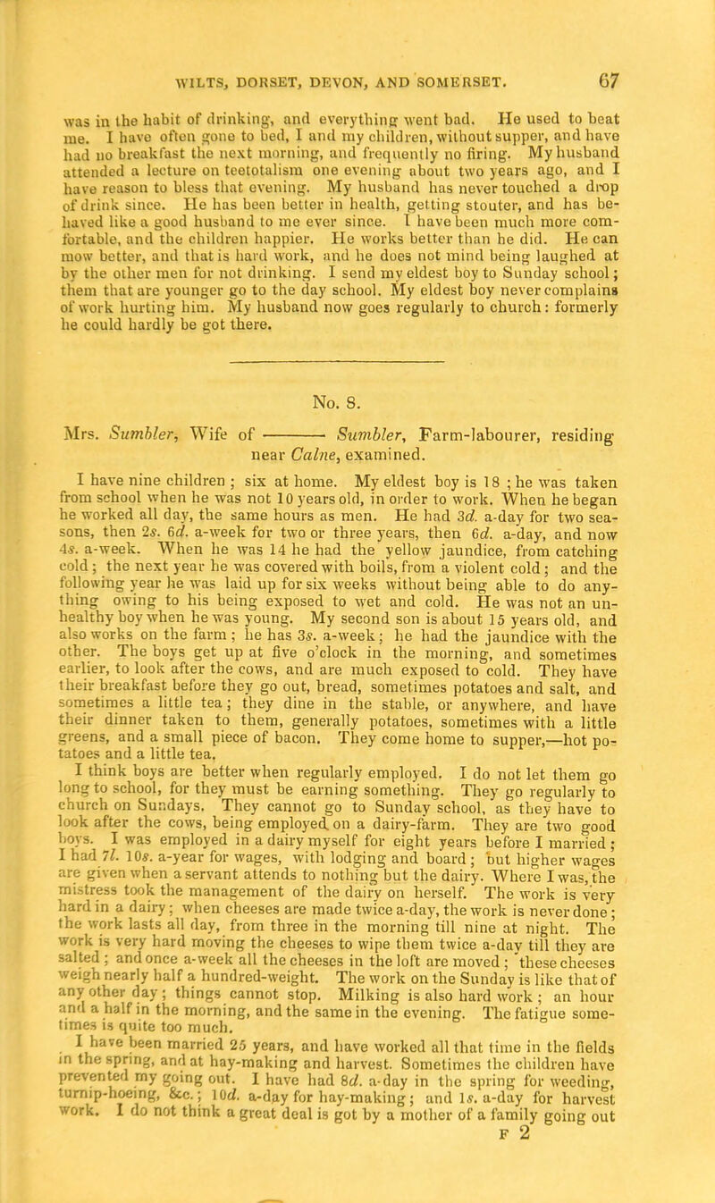 was in the habit of drinking, and everything went bad. He used to beat me. I have often gone to bed, I and my children, without supper, and have had no breakfast the next morning, and frequently no firing. My husband attended a lecture on teetotalism one evening about two years ago, and I have reason to bless that evening. My husband has never touched a drop of drink since. He has been better in health, getting stouter, and has be- haved like a good husband to me ever since. I have been much more com- fortable, and the children happier. He works better than he did. He can mow better, and that is hard work, and he does not mind being laughed at by the other men for not drinking. I send my eldest boy to Sunday school; them that are younger go to the day school. My eldest boy never complains of work hurting him. My husband now goes regularly to church: formerly he could hardly be got there. No. 8. Mrs. Sumbler, Wife of Sumbler, Farm-labourer, residing near Calne, examined. I have nine children ; six at home. My eldest boy is 18 ; he was taken from school when he was not 10 years old, in order to work. When he began he worked all day, the same hours as men. He had 3d. a-day for two sea- sons, then 2«. 6d. a-week for two or three years, then 6d. a-day, and now 4s. a-week. When he was 14 he had the yellow jaundice, from catching cold; the next year he was covered with boils, from a violent cold; and the following year he was laid up for six weeks without being able to do any- thing owing to his being exposed to wet and cold. He was not an un- healthy boy when he was young. My second son is about 15 years old, and also works on the farm ; he has 3s. a-week; he had the jaundice with the other. The boys get up at five o'clock in the morning, and sometimes earlier, to look after the cows, and are much exposed to cold. They have their breakfast before they go out, bread, sometimes potatoes and salt, and sometimes a little tea; they dine in the stable, or anywhere, and have their dinner taken to them, generally potatoes, sometimes with a little greens, and a small piece of bacon. They come home to supper,—hot po- tatoes and a little tea. I think boys are better when regularly employed. I do not let them go long to school, for they must be earning something. They go regularly to church on Sundays. They cannot go to Sunday school, as they have to look after the cows, being employed, on a dairy-farm. They are two good hoys. I was employed in a dairy myself for eight years before I married ; I had 71. 10s. a-year for wages, with lodging and board ; but higher wages are given when a servant attends to nothing but the dairy. Where I was, the mistress took the management of the dairy on herself. The work is very hard in a dairy; when cheeses are made twice a-day, the work is never done; the work lasts all day, from three in the morning till nine at night. The work is very hard moving the cheeses to wipe them twice a-dav till they are salted; and once a-week all the cheeses in the loft are moved ; 'these cheeses weigh nearly half a hundred-weight. The work on the Sunday is like that of any other day; things cannot stop. Milking is also hard work ; an hour and a half in the morning, and the same in the evening. The fatigue some- times is quite too much. I have been married 25 years, and have worked all that time in the fields in the spring, and at hay-making and harvest. Sometimes the children have prevented my going out. I have had 8d. a-day in the spring for weeding tumip-hoemg, Sec.; lOrf. a-day for hay-making; and Is. a-day for harvest work. I do not think a great deal is got by a mother of a family going out F 2