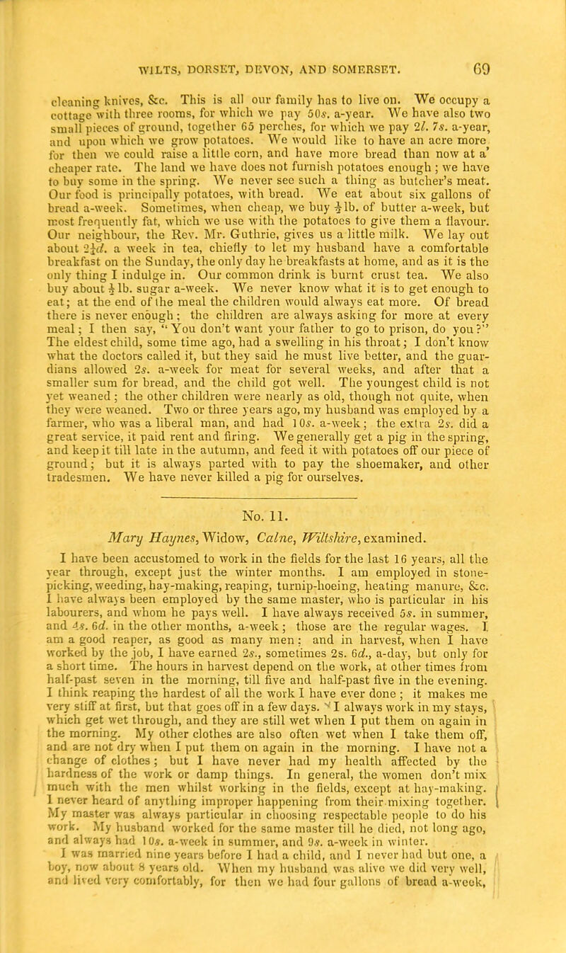 cleaning knives, &c This is all our family has lo live on. We occupy a cottage with three rooms, for which we pay 60s. a-year. We have also two small pieces of ground, together 65 perches, for which we pay 2l. 7s. a-year, and upon which we grow potatoes. We would like to have an acre more for then we could raise a little corn, and have more bread than now at a' cheaper rate. The land we have does not furnish potatoes enough ; we have to buy some in the spring. We never see such a thing as butcher's meat. Our food is principally potatoes, with bread. We eat about six gallons of bread a-week. Sometimes, when cheap, we buy -Jib. of butter a-week, but most frequently fat, which we use with the potatoes to give them a ilavour. Our neighbour, the Rev. Mr. Guthrie, gives us a little milk. We lay out about 2id. a week in tea, chiefly to let my husband have a comfortable breakfast on the Sunday, the only day he breakfasts at home, and as it is the only thing I indulge in. Our common drink is burnt crust tea. We also buy about Alb. sugar a-week. We never know what it is to get enough to eat; at the end of Ihe meal the children would always eat more. Of bread there is never enough ; the children are always asking for more at every meal; I then say, You don't want your father to go to prison, do you? The eldest child, some time ago, had a swelling in his throat; I don't know what the doctors called it, but they said he must live better, and the guar- dians allowed 2s. a-week for meat for several weeks, and after that a smaller sum for bread, and the child got well. The youngest child is not yet weaned ; the other children were nearly as old, though not quite, when they were weaned. Two or three years ago, my husband was employed by a farmer, who was a liberal man, and had 10s. a-week; the extra 2s. did a great service, it paid rent and firing. We generally get a pig in the spring, and keep it till late in the autumn, and feed it with potatoes off our piece of ground; but it is always parted with to pay the shoemaker, and other tradesmen. We have never killed a pig for ourselves. No. 11. Mary Hapies, Widow, Calne, Wiltshire, examined. I have been accustomed to work in the fields for the last 16 years, all the year through, except just the winter months. I am employed in stone- picking, weeding, hay-making, reaping, turnip-hoeing, heating manure, &.c. 1 have always been employed by the same master, who is particular in his labourers, and whom he pays well. I have always received 5s. in summer, and 4.8. 6d. in the other months, a-week ; those are the regular wages. I am a good reaper, as good as many men; and in harvest, when I have worked by the job, I have earned 2s., sometimes 2s. 6c/., a-day, but only for a short time. The hours in harvest depend on the work, at other times from half-past seven in the morning, till five and half-past five in the evening. I think reaping the hardest of all the work I have ever done ; it makes me very stiff at first, but that goes off in a few days. ■' I always work in my stays, which get wet through, and they are still wet when I put them on again in the morning. My other clothes are also often wet when I take them off, and are not dry when I put them on again in the morning. I have not a change of clothes ; but I have never had my health affected by the hardness of the work or damp things. In general, the women don't mix much with the men whilst working in the fields, except at hay-making. 1 never heard of anything improper happening from their mixing together. My master was always particular in choosing respectable people to do his work. My husband worked for the same master till he died, not long ago, and always had 10*. a-week in summer, and 9s. a-week in winter. I was married nine years before I had a child, and I never had but one, a boy, now about 8 years old. When my husband was alive we did very well, and lived very comfortably, for then wc had four gallons of bread a-weck,