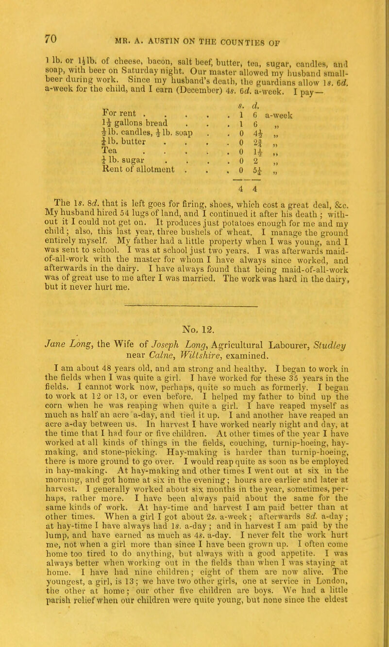 1 lb. or 14lb. of cheese, bacon, salt beef, butter, tea, sugar, candles, and soap with beer on Saturday night. Our master allowed my husband small- beer during work Since my husband's deatb, the guardians allow ]*. 6d. a-week for the child, and I earn (December) 4s. Gd. a-week. I pay— s. d. 1 G a-week . 1 G ■ 0 4i „ • 0 2J „ • 0 H „ .02 „ . 0 5^ „ 4 4 The Is. 8d. that is left goes for firing, shoes, which cost a great deal, &c. My husband hired 54 lugs of land, and I continued it after his death ; with- out it I could not get on. It produces just potatoes enough for me and my child; also, this last year, three bushels of wheat. I manage the ground entirely myself. My father had a little property when I was young, and I was sent to school. I was at school just two years. I was afterwards maid- of-all -work with the master for whom I have always since worked, and afterwards in the dairy. I have always found that being maid-of-all-work was of great use to me after I was married. The work was hard in the dairy, but it never hurt me. For rent . 1^ gallons bread i lb. candles, i lb. soap i lb. butter Tea ... } lb. sugar Rent of allotment . No. 12. Jane Long, the Wife of Joseph Long, Agricultural Labourer, Studley near Calne, Wiltshire, examined. I am about 48 years old, and am strong and healthy. I began to work in the fields when I was quite a girl. I have worked for these 35 years in the fields. I cannot work now, perhaps, quite so much as formerly. I began to work at 12 or 13, or even before. I helped my father to bind up the corn when he was reaping when quite a girl. I have reaped myself as much as half an acre a-day, and tied it up. I and another have reaped an acre a-day between us. In harvest I have worked nearly night and day, at the time that I had four or five children. At other times of the year I have worked at all kinds of things in the fields, couching, turnip-hoeing, hay- making, and stone-picking. Hay-making is harder than turnip-hoeing, there is more ground to go over. I would reap quite as soon as be employed in hay-making. At hay-making and other times I went out at six in the morning, and got home at six in the evening; hours are earlier and later at harvest. I generally worked about six months in the year, sometimes, per- haps, rather more. I have been always paid about the same for the same kinds of work. At hay-time and harvest I am paid better than at other times. When a girl I got about 2*. a-week; afterwards 8d. a-day ; at hay-time I have always had Is. a-day ; and in harvest I am paid by the lump, and have earned as much as 4*. a-day. I never felt the work hurt me, not when a girl more than since I have been grown up. I often come home too tired to do anything, but always with a good appetite. I was always better when working out in the fields than when I was staying at home. I have had nine children; eight of them are now alive. The youngest, a girl, is 13; we have two other girls, one at service in London, the other at home; our other five children are boys. We had a little parish relief when our children were quite young, but none since the eldest