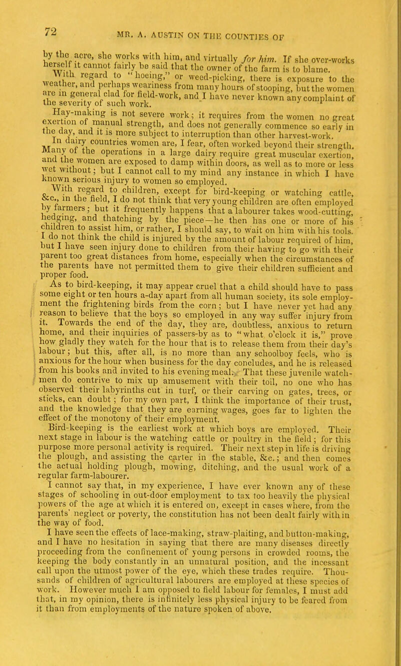 hVh\f ' ? works With him, and virtually for him. If she over-works herself it cannot fairly he said that the owner of the farm is to blame. «JS r°g,a ,t0  hoei.»e  or weed-picking there is exposure to the weather, and perhaps weariness from many hours of stooping, but the women we in general clad lor field-work, and I have never known any complaint of the severity of such work. 1 Hay-making is not severe work; it requires from the women no great exertion of manual strength, and does not generally commence so early in the day, and it is more subject to interruption than other harvest-work in dairy countries women are, I fear, often worked beyond their strength Many ot the operations in a large dairy require great muscular exertion, ana tne women are exposed to damp within doors, as well as to more or less wet without; hut I cannot call to my mind any instance in which I have Known serious injury to women so employed. With regard to children, except for bird-keeping or watching cattle, &c., m the held, I do not think that very young children are often employed by farmers; but it frequently happens that a labourer takes wood-cutting, hedging, and thatching by the piece-he then has one or more of his children to assist him, or rather, I should say, to wait on him with his tools. 1 do not think the child is injured by the amount of labour required of him, but 1 have seen injury done to children from their having to go with their parent too great distances from home, especially when the circumstances of the parents have not permitted them to give their children sufficient and proper food. As to bird-keeping, it may appear cruel that a child should have to pass some eight or ten hours a-day apart from all human society, its sole employ- ment the frightening birds from the corn; but I have never yet had any reason to believe that the boys so employed in any way suffer injury from it. Towards the end of the day, they are, doubtless,' anxious to return home, and their inquiries of passers-by as to  what o'clock it is, prove how gladly they watch for the hour that is to release them from their day's labour; but this, after all, is no more than any schoolboy feels, who is anxious for the hour when business for the day concludes, and he is released from his books and invited to his evening meal.. That these juvenile watch- men do contrive to mix up amusement with their toil, no one who has observed their labyrinths cut in turf, or their carving on gates, trees, or sticks, can doubt; for my own part, I think the importance of their trust, and the knowledge that they are earning wages, goes far to lighten the effect of the monotony of their employment. Bird-keeping is the earliest work at which boys are emploved. Their next stage in labour is the watching cattle or poultry in the field ; for this purpose more personal activity is required. Their next step in life is driving the plough, and assisting the carter in the stable, &c.; and then comes the actual holding plough, mowing, ditching, and the usual work of a regular farm-labourer. I cannot say that, in my experience, I have ever known any of these stages of schooling in out-door employment to tax too heavily the physical powers of the age at which it is entered on, except in cases where, from the parents* neglect or poverty, the constitution has not been dealt fairly within the way of food. I have seen the effects of lace-making, straw-plaiting, and button-making, and I have no hesitation in saying that there are many diseases directly proceeding from the confinement of young persons in crowded rooms, the keeping the body constantly in an unnatural position, and the incessant call upon the utmost power of the eye, which these trades require. Thou- sands of children of agricultural labourers are employed at these species of work. However much I am opposed to field labour for females, I must add that, in my opinion, there is infinitely less physical injury to be feared from it than from employments of the nature spoken of above.