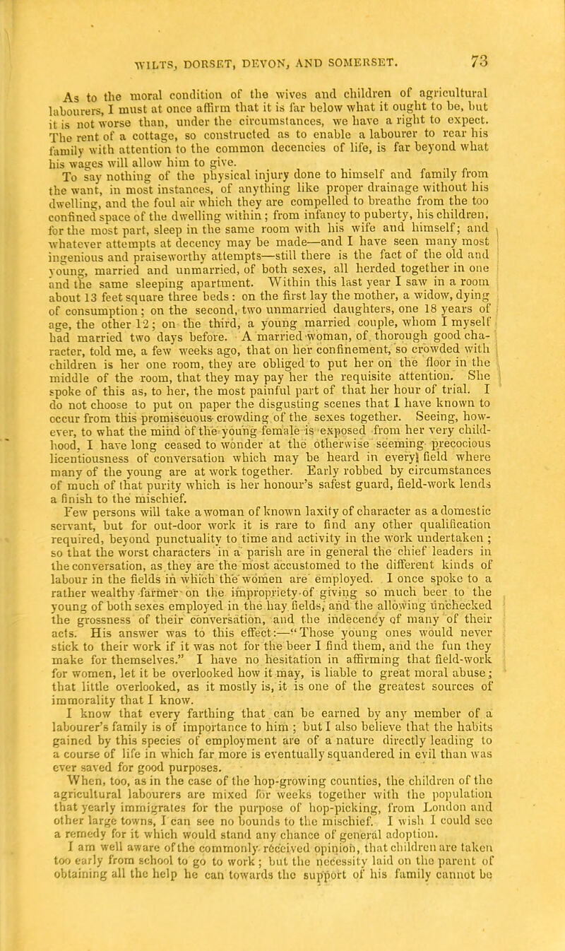 As to the moral condition of the wives and children of agricultural labourers, I must at once affirm that it is far below what it ought to be, but it is not worse than, under the circumstances, we have a right to expect. The rent of a cottage, so constructed as to enable a labourer to rear his family with attention to the common decencies of life, is far beyond what his wages will allow him to give. To say nothing of the physical injury done to himself and family from the want, in most instances, of anything like proper drainage without his dwelling, and the foul air which they are compelled to breathe from the too confined space of the dwelling within; from infancy to puberty, his children, for the most part, sleep in the same room with his wife and himself; and whatever attempts at decency may be made—and I have seen many most ingenious and praiseworthy attempts—still there is the fact of the old and young, married and unmarried, of both sexes, all herded together in one and the same sleeping apartment. Within this last year I saw in a room about 13 feet square three beds: on the first lay the mother, a widow, dying of consumption; on the second, two unmarried daughters, one 18 years of age, the other 12; on the third, a young married couple, whom I myself had married two days before. A married woman, of. thorough good cha- racter, told me, a few weeks ago, that on her confinement, so crowded witli children is her one room, they are obliged to put her on the floor in the middle of the room, that they may pay her the requisite attention. She spoke of this as, to her, the most painful part of that her hour of trial. I do not choose to put on paper the disgusting scenes that 1 have known to occur from this promiscuous- crowding of the sexes together. Seeing, how- ever, to what the mind of the young female is exposed from her very child- hood, I have long ceased to wonder at the otherwise seeming-precocious licentiousness of conversation which may be heard in everyl field where many of the young are at work together. Early robbed by circumstances of much of that purity which is her honour's safest guard, field-work lends a finish to the mischief. Few persons will take a woman of known laxity of character as a domestic servant, but for out-door work it is rare to find any other qualification required, beyond punctuality to time and activity in the work undertaken ; so that the worst characters in a parish are in general the chief leaders in the conversation, as,they are the most accustomed to Ihe different kinds of labour in the fields in which the women are' employed. I once spoke to a rather wealthy farmer on the improprietyof giving so much beer to the young of both sexes employed in the hay fields/and the allowing unchecked the grossness of their conversation, and the indecency of many of their acts. His answer was to this effect:-—Those young ones would never stick to their work if it was not for the beer I find them, and the fun they make for themselves. I have no hesitation in affirming that field-work for women, let it be overlooked how it may, is liable to great moral abuse; that little overlooked, as it mostly is, it is one of the greatest sources of immorality that I know. I know that every farthing that can be earned by any member of a labourer's family is of importance to him ; but I also believe that the habits gained by this species of employment are of a nature directly leading to a course of life in which far more is eventually squandered in evil than was ever saved for good purposes. When, too, as in the case of the hop-growing counties, the children of the agricultural labourers are mixed for weeks together with the population that yearly immigrates for the purpose of hop-picking, from London and other large towns, I can see no bounds to the mischief. I wish I could sec a remedy for it which would stand any chance of general adoption. I am well aware of the commonly, received opinion, that children are taken too early from school to go to work ; but the necessity laid on the parent of obtaining all the help he can towards the support of his family cannot be