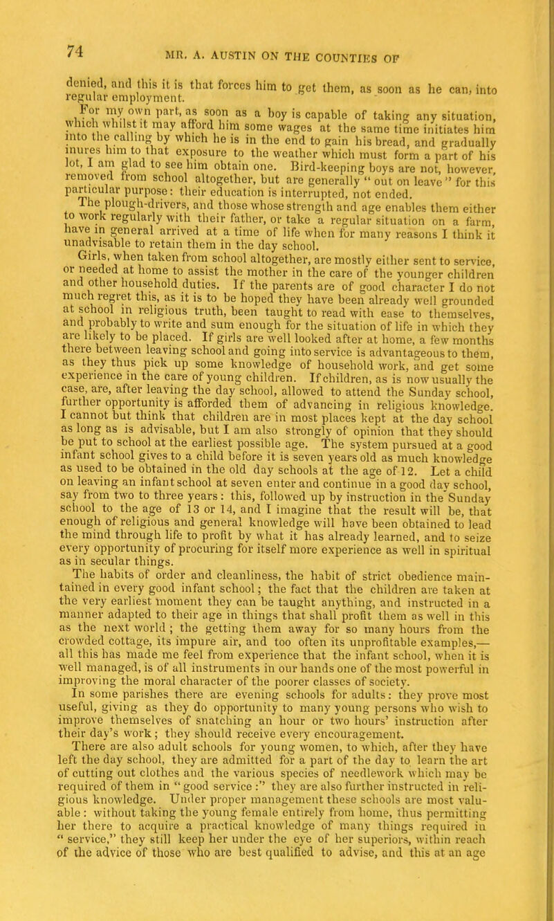 denied, and this it is that forces him to get them, as soon as he can. into regular employment. For my own part, as soon as a hoy is capable of taking any situation, which whilstlit may afford him some wages at the same time initiates him into the calling by which he is in the end to gain his bread, and gradually inures him to that exposure to the weather which must form a part of his lot, I am glad to see him obtain one. Bird-keeping boys are not, however removed from school altogether, but are generally out on leave for this particular purpose: their education is interrupted, not ended. The plough-drivers, and those whose strength and age enables them either to work regularly with their father, or take a regular situation on a farm have in general arrived at a time of life when for many reasons I think it unadvisable to retain them in the day school. Girls, when taken from school altogether, are mostly either sent to service or needed at home to assist the mother in the care of the younger children and other household duties. If the parents are of good character I do not much regret this, as it is to be hoped thev have been already well grounded at school in religious truth, been taught to read with ease to themselves, and probably to write and sum enough for the situation of life in which they are likely to be placed. If girls are well looked after at home, a few months there between leaving school and going into service is advantageous to them, as they thus pick up some knowledge of household work, and get some experience in the care of young children. If children, as is now usually the case are, after leaving the day school, allowed to attend the Sunday school, further opportunity is afforded them of advancing in religious knowledge. I cannot but think that children are in most places kept at the day school as long as is advisable, but I am also strongly of opinion that they should be put to school at the earliest possible age. The system pursued at a good infant school gives to a child before it is seven years old as much knowledge as used to be obtained in the old day schools at the age of 12. Let a child on leaving an infant school at seven enter and continue in a good day school, say from two to three years: this, followed up by instruction in the'Sunday school to the age of 13 or 14, and I imagine that the result will be, that enough of religious and general knowledge will have been obtained to lead the mind through life to profit by what it has already learned, and to seize every opportunity of procuring for itself more experience as well in spiritual as in secular things. The habits of order and cleanliness, the habit of strict obedience main- tained in every good infant school; the fact that the children are taken at the very earliest moment they can be taught anything, and instructed in a manner adapted to their age in things that shall profit them as well in this as the next world ; the getting them away for so many hours from the crowded cottage, its impure air, and too often its unprofitable examples,— all this has made me feel from experience that the infant school, when it is well managed, is of all instruments in our hands one of the most powerful in improving the moral character of the poorer classes of society. In some parishes there are evening schools for adults: they prove most useful, giving as they do opportunity to many young persons who wish to improve themselves of snatching an hour or two hours' instruction after their day's work; they should receive every encouragement. There are also adult schools for young women, to which, after they have left the day school, they are admitted for a part of the day to learn the art of cutting out clothes and the various species of needlework which may be required of them in good service : they are also further instructed in reli- gious knowledge. Under proper management these schools are most valu- able : without taking the young female entirely from home, thus permitting her there to acquire a practical knowledge of many things required in service, they still keep her under the eye of her superiors, within reach of the advice of those who are best qualified to advise, and this at an age