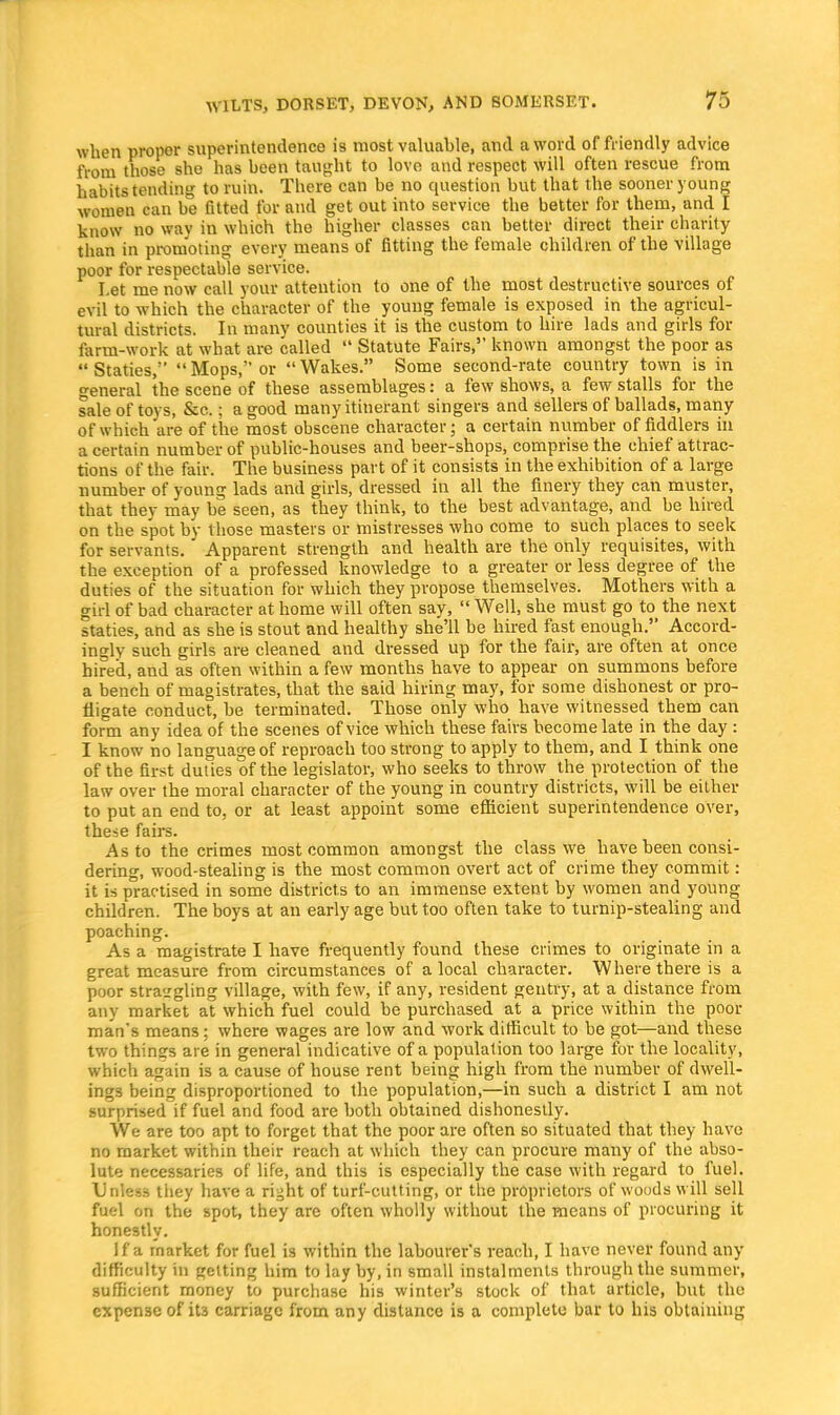 when proper superintendence is most valuable, and a word of friendly advice from those she has been taught to love and respect will often rescue from habits tending to ruin. There can be no question but that the sooner young women can be fitted for and get out into service the better for them, and I know no way in which the higher classes can better direct their charity than in promoting every means of fitting the female children of the village poor for respectable service. Let me now call your attention to one of the most destructive sources of evil to which the character of the young female is exposed in the agricul- tural districts. In many counties it is the custom to hire lads and girls for farm-work at what are called  Statute Fairs, known amongst the poor as Staties, Mops, or Wakes. Some second-rate country town is in general the scene of these assemblages: a few shows, a few stalls for the sale of toys, &c.; a good many itinerant singers and sellers of ballads, many of which are of the most obscene character; a certain number of fiddlers in a certain number of public-houses and beer-shops, comprise the chief attrac- tions of the fair. The business part of it consists in the exhibition of a large number of young lads and girls, dressed in all the finery they can muster, that thev may be seen, as they think, to the best advantage, and be hired on the spot by those masters or mistresses who come to such places to seek for servants. Apparent strength and health are the only requisites, with the exception of a professed knowledge to a greater or less degree of the duties of the situation for which they propose themselves. Mothers with a girl of bad character at home will often say,  Well, she must go to the next staties, and as she is stout and healthy she'll be hired fast enough. Accord- ingly such girls are cleaned and dressed up for the fair, are often at once hired, and as often within a few months have to appear on summons before a bench of magistrates, that the said hiring may, for some dishonest or pro- fligate conduct, be terminated. Those only who have witnessed them can form any idea of the scenes of vice which these fairs become late in the day : I know no language of reproach too strong to apply to them, and I think one of the first duties of the legislator, who seeks to throw the protection of the law over the moral character of the young in country districts, will be either to put an end to, or at least appoint some efficient superintendence over, these fairs. As to the crimes most common amongst the class we have been consi- dering, wood-stealing is the most common overt act of crime they commit: it is practised in some districts to an immense extent by women and young children. The boys at an early age but too often take to turnip-stealing and poaching. As a magistrate I have frequently found these crimes to originate in a great measure from circumstances of a local character. Where there is a poor strangling village, with few, if any, resident gentry, at a distance from any market at which fuel could be purchased at a price within the poor man's means; where wages are low and work difficult to be got—and these two thinsrs are in general indicative of a population too large for the locality, which again is a cause of house rent being high from the number of dwell- ings being disproportioned to the population,—in such a district I am not surprised if fuel and food are both obtained dishonestly. We are too apt to forget that the poor are often so situated that they have no market within their reach at which they can procure many of the abso- lute necessaries of life, and this is especially the case with regard to fuel. Unless they have a right of turf-cutting, or the proprietors of woods will sell fuel on the spot, they are often wholly without the means of procuring it honestly. If a market for fuel is within the labourer's reach, I have never found any difficulty in getting him to lay by, in small instalments through the summer, sufficient money to purchase his winter's stock of that article, but the expense of it3 carriage from any distance is a complete bar to his obtaining