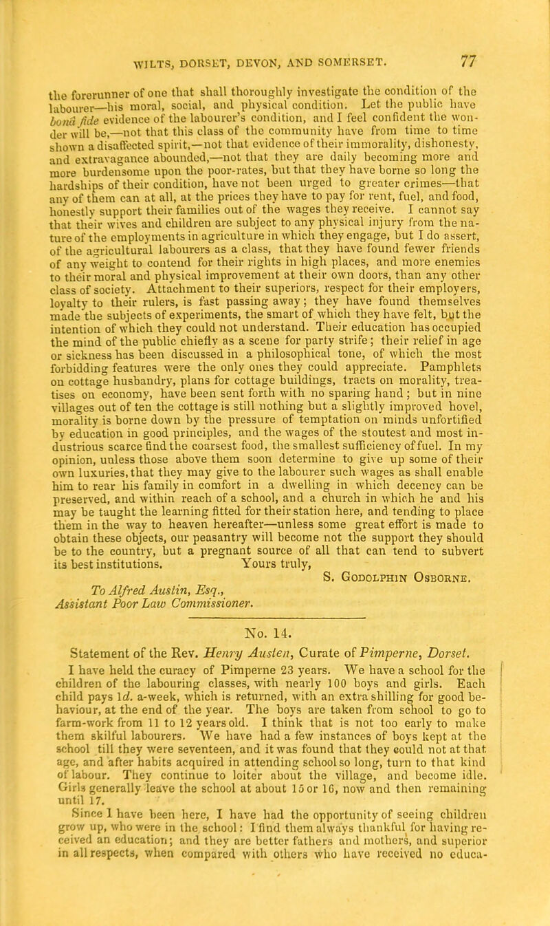 the forerunner of one that shall thoroughly investigate the condition of the labourer bis moral, social, and physical condition. Let. the public have bona fide evidence of the labourer's condition, and I feel confident the won- der will be,—not that this class of the community have from time to time shown a disaffected spirit,—not that evidence of their immorality, dishonesty, and extravagance abounded,—not that they are daily becoming more and more burdensome upon the poor-rates, hut that they have borne so long the hardships of their condition, have not been urged to greater crimes—that any of them can at all, at the prices they have to pay for rent, fuel, and food, honestly support their families out of the wages they receive. I cannot say that their wives and children are subject to any physical injury from the na- ture of the employments in agriculture in which they engage, but I do assert, of the agricultural labourers as a class, that they have found fewer friends of any weight to contend for their rights in high places, and more enemies to their moral and physical improvement at their own doors, than any other class of society. Attachment to their superiors, respect for their employers, loyalty to their rulers, is fast passing away; they have found themselves made the subjects of experiments, the smart of which they have felt, but the intention of which they could not understand. Their education has occupied the mind of the public chiefly as a scene for party strife; their relief in age or sickness has been discussed in a philosophical tone, of which the most forbidding features were the only ones they could appreciate. Pamphlets on cottage husbandry, plans for cottage buildings, tracts on morality, trea- tises on economy, have been sent forth with no sparing hand ; but in nine villages out often the cottage is still nothing but a slightly improved hovel, morality is borne down by the pressure of temptation on minds unfortified by education in good principles, and the wages of the stoutest and most in- dustrious scarce find the coarsest food, the smallest sufficiency of fuel. In my opinion, unless those above them soon determine to give up some of their own luxuries, that they may give to the labourer such wages as shall enable him to rear his family in comfort in a dwelling in which decency can be preserved, and within reach of a school, and a church in which he and his may be taught the learning fitted for their station here, and tending to place them in the way to heaven hereafter—unless some great effort is made to obtain these objects, our peasantry will become not the support they should be to the country, but a pregnant source of all that can tend to subvert its best institutions. Yours truly, S. Godolphin Osborne. To Alfred Austin, Esq., Assistant Poor Law Commissioner. No. 14. Statement of the Rev. Henry Austen, Curate of Pimperne, Dorset. I have held the curacy of Pimperne 23 years. We have a school for the children of the labouring classes, with nearly 100 boys and girls. Each child pays Id. a-week, which is returned, with an extra shilling for good be- haviour, at the end of the year. The boys are taken from school to go to farm-work from 11 to 12 years old. I think that is not too early to make them skilful labourers. We have had a few instances of boys kept at the school till they were seventeen, and it was found that they could not at that, age, and after habits acquired in attending school so long, turn to that kind of labour. They continue to loiter about the village, and become idle. Girls generally leave the school at about 15 or 10, now and then remaining until 17. Since 1 have been here, I have had the opportunity of seeing children grow up, who were in the school: I find them always thankful for having re- ceived an education; and they are better fathers and mothers, and superior in all respects, when compared with others who have received no cduca-