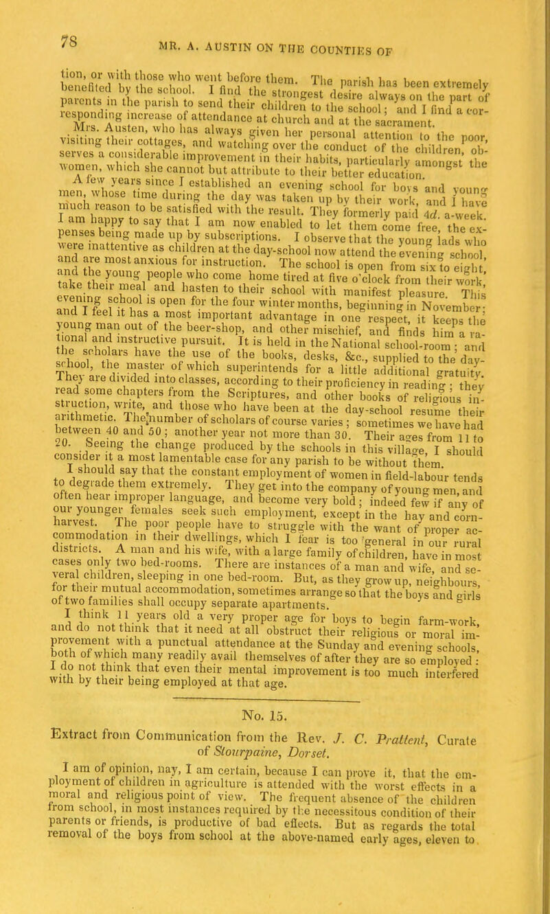 responding increase of attendance at church and at thTsa'crarnent Mrs. Austen who has always given her personal atSnTo tho poor visiting their cottages, and watching over the conduct of the children oh' serves a considerable improvement £ their habits, particular^ amoS the Momen, wluch she cannot but attribute to their better education fc A few years since I established an evening school fur bovs and vmina men whose time during the day was taken up bv their work and IS much reason to be satisfied with the result. They formeL pa i $ a-wek I am happy to say that I am now enabled to let them come free the ex penses being made up by subscriptions. I observe that he young lade who were mattenfve as children at the day-school now attend the evening s hoo and are most anxious for instruction. The school is open tSStaSSt and the young people who come home tired at five o'clockZm heir\ ork take their meal and hasten to their school with manifest pleasure This evening school is open for the four winter months, beginningTnNovemb■ and I feel it has a most important advantage in one respect it keenmlm young man out of the beer-shop, and other mischief, aTflnd. h m a a jonal and instructive pursuit It is held in the National school-room- ami the scholars have the use of the books, desks, &c, supplied to the da school, the master of which superintends for a little addit onamtuity They are divided into classes, according to their proficiency in readinl thev read some chapters from the Scriptures, and other books of Si. il s ruction, write and those who have been at the day-school resume their £S Thelnumber of scholars of course varies ; sometimes we havhad between 40 and 50; another year not more than 30. Their ages from 11 to 20. Seeing the change produced by the schools in this villas, I should consider it a most lamentable case for any parish to be without them 1 should say that the constant employment of women in field-labour tends to degrade them extremely. They get into the company of young men and often hear improper language, and become very bold ; indeed few  any of w/eTgT^ema 63 I Th «PloW* except in the hay and com harvest The poor people have to struggle with the want of proper ac- commodation in then-dwellings, which I Fear is too'general in oTrural districts A man and his wife, with a large family of children, have Jn most cases on y two bed-rooms. There are instances of a man and wife, and °e- vera children, sleeping in one bed-room. But, as they grow up, neighbours for their mutual accommodation, sometimes arrange so that the boys !nd girls of two families shall occupy separate apartments. B I think 11 years old a very proper age for boys to begin farm-work and do not think that it need at all obstmct thei/religiouf or mSaHm- Pavement with a punctual attendance at the Sunday and evening schools, both of which many readily avad themselves of after they are so employed : with Z\ I 1 eVen, thT meLntal imP«>vement is too much interfered with by their being employed at that age. No. 15. Extract from Communication from the Rev. /. C. Pratlent, Curate of Slourpaine, Dorset, I am of opinion, nay, I am certain, because I can prove it, that the em- ployment of children in agriculture is attended with the worst effects in a moral and religious point of view. The frequent absence of the children from school, in most instances required by the necessitous condition of their parents or friends, is productive of bad effects. But as regards the total removal of the boys from school at the above-named early ages, eleven to