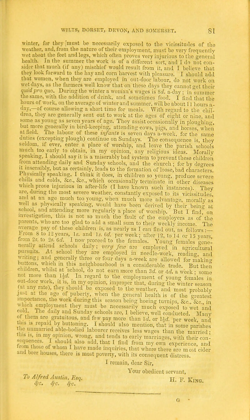 winter, for they 'must be necessarily exposed to the vicissitudes of the weather, and, from the nature of their employment, must be very frequently wet about the feet and legs, which often proves very injurious to the general health. In the summer the work is of a different sort, and I do not con- sider that much (if any) mischief would result from it, and I believe that they look forward to the hay and corn harvest with pleasure. I should add that women, when they are employed in out-door labour, do not work on wet days, as the farmers well know that on these days they cannot o-et their quid pro quo. During the winter a woman's wages is 8c?. a-day ; inlummer the same, with the addition of drink, and sometimes food. I find that the hours of work, on the average of winter and summer, will be about 11 hours a- day,—of course allowing a short time for meals. With regard to the chil- dren, they are generally sent out to work at the ages of eight or nine, and some as young as seven years of age. They assist occasionally in ploughing but more generally in bird-keeping, attending cows, pigs, and horses, when at held. The labour of these in/ants is seven days a-week, for the same duties (excepting plough) continue on Sundays. The consequence is, they seldom, if ever, enter a place of worship, and leave the parish schools much too early to obtain, in my opinion, any religious ideas. Morally speaking, I should say it is a miserably bad system to prevent these children from attending daily and Sunday schools, and the church ; for by decrees U insensibly, but as certainly, leads to the formation of loose, bad characters. Physically speaking, I think it does, in children so young, produce severe chills and colds, &c, &c, which occasionally terminate in other diseases which prove injurious in after-life (I have known such instances). They are during the most severe weather, constantly exposed to its vicissitudes, and at an age much too young, when much more advantage, morally as well as physically speaking, would have been derived by their bein<* at school, and attending more regularly a place of worship. But I find^ on investigation, this is not so much the fault of the employers as of'the parents, who are too glad to add a small sum to their weekly income The average pay of these children is, as nearly as I can find out, as follows •— i-rom 8 to 12years U. and Is. C,d. per week; after 12, to 14 or 15 years from 2s. to 2*. 6d. I now proceed to the females. Young females eene- nerally attend schools daily; very few are employed in agricultural pursuits. At school they are employed in needle-work, reading and writing; and generally three or four days a-week are allowed formakin^ buttons, which in this neighbourhood is a considerable trade. But then children, whilst at school, do not earn more than 3d. or Ad. a week ■ some not more than ljd. _ In regard to the employment of young females in out-door work, it is in my opinion, improper that, during the winter season fat any rate), they should be exposed to the weather, and most probably jus. at the age of puberty, when the general health is of the o-reatest importance, the work during this season being hoeing turnips, &c,,&&c in which employment they must be necessarily much exposed to wet and cold, fhe daily and Sunday schools are, 1 believe, well conducted. Many of them are gratuitous, and few pay more than \d. or Ud. per week, and th.s is repaid by buttoning. I should also mention, that in some parishes tbe unmarried able-bodied labourer receives less wages than the married ■ WW is, in my opinion wrong, and tends to early marriages, with their con- fences. I should also add, that I find from my own experience, and tiom those of whom I have made inquiries, that where there are most cider anu beer houses, there is most poverty, with its consequent distress. I remain, dear Sir, Your obedient servant, To Alfred Austin, Esq. tt t? v-iw„ O
