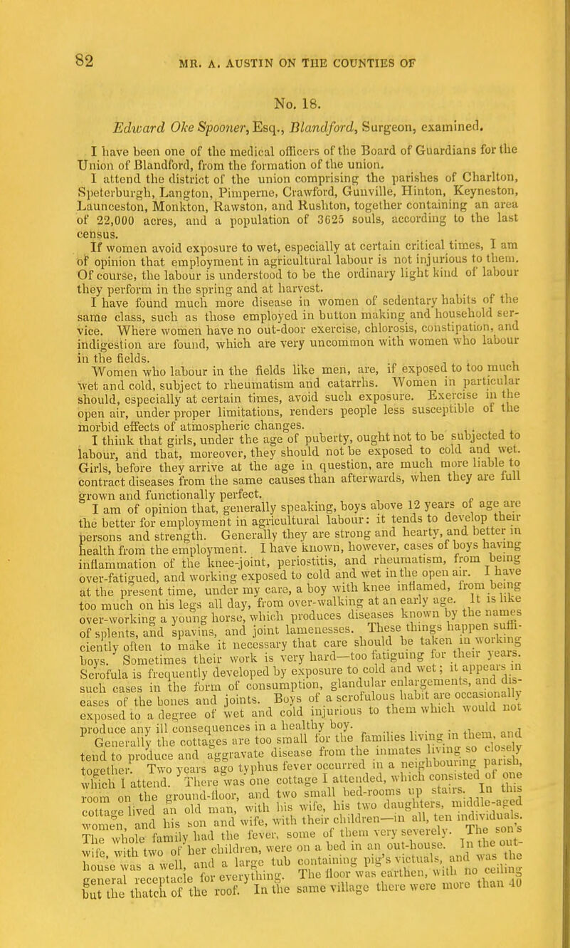 No. 18. Edward Oke Spooner, Esq., Blandford, Surgeon, examined. I have been one of the medical officers of the Board of Guardians for the Union of Blandford, from the formation of the union, I attend the district of the union comprising the parishes of Charlton, Speterburgh, Langton, Pimperno, Crawford, Gunville, Hinton, Keyneston, Launceston, Monkton, Rawston, and Rushton, together containing an area of 22,000 acres, and a population of 3625 souls, according to the last census. If women avoid exposure to wet, especially at certain critical times, I am of opinion that employment in agricultural labour is not injurious to them. Of course, the labour is understood to be the ordinary light kind of labour they perform in the spring and at harvest. I have found much more disease in women of sedentary habits of the same class, such as those employed in button making and household ser- vice. Where women have no out-door exercise, chlorosis, constipation, and indigestion are found, which are very uncommon with women who labour in the fields. , Women who labour in the fields like men, are, if exposed to too much wet and cold, subject to rheumatism and catarrhs. Women in particular should, especially at certain times, avoid such exposure. Exercise in the open air, under proper limitations, renders people less susceptible ot the morbid effects of atmospheric changes. . I think that girls, under the age of puberty, ought not to be subjected to labour, and that, moreover, they should not be exposed to cold and wet. Girls, before they arrive at the age in question, are much more liable to contract diseases from the same causes than afterwards, when they are lull grown and functionally perfect. I am of opinion that, generally speaking, boys above 12 years of age are the better for employiuent in agricultural labour: it tends to develop then- persons and strength. Generally they are strong and hearty, and better in health from the employment. I have known, however, cases ot boys having inflammation of the knee-joint, periostitis, and rheumatism, from being over-fatigued, and working exposed to cold and wet in the open air. I have at the present time, under my care, a boy with knee inflamed, from being too much on his legs all day, from over-walking at an early age. It is like over-working a young horse, which produces diseases known by the names of splents, and spavins, and joint lamenesses. These things happen suffi- ciently often to make it necessary that care should be taken in working boys. Sometimes their work is very hard-too fatiguing lor hen years. Scrofula is frequently developed by exposure to cold and wet; JaPgJ^ such cases in the form of consumption, glandular enlargement*, and dis- a s ol the bones and joints. Boys of a V^^^^SSSi exposed to a degree of wet and cold injurious to them which would not produce any ill consequences in a healthy boy. Generally the cottages are too small for the families living in them and tend o produce and aggravate disease from the innuUes hv.ng so closeby together Two years ago tvphus fever occurred m a neighbouiing pansh, S i attend * There was one cottage I attended, which consisted oi one room on the ground-floor, and two small bed-rooms up stairs .In th. cotS<re lived an old man, with his wife, his two daughters, middle-aged women and his son and wife, with their childven-m all, ten mdjvidua s. The whole family had the fever, some of them very severely. The son s wife with tio ofher children, were on a bed in an out-house. In the out. house was a well, and a large tub containing pig's victuals, and was lie house was a wen, hm. ^ T1 lloor was erfftHen, with no ceiling