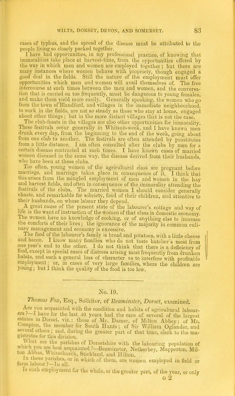 cases of typhus, and the spread of the disease must be attributed to the people living so closely packed together. I have had opportunities, in my professional practice, of knowing that immoralities take place at harvest-time, from the opportunities offered by the way in which men and women are employed together; but there are many instances where women behave with propriety, though engaged a good deal in the fields. Still the nature of the employment must offer opportunities which men and women will avail themselves of. The free intercourse at such times between the men and women, and the conversa- tion that is carried on too frequently, must be dangerous to young females, and make them yield more easily. Generally speaking, the women who go from the town of Blandford, and villages in the immediate neighbourhood, to work in the fields, are not so steady as those who stay at home, engaged about other things : but in the more distant villages that is not the case. The club-feasts in the villages are also other opportunities for immorality. These festivals occur generally in Whitsun-week, and I have known men drunk every day, from the beginning to the end of the week, going about from one club to another. The festivals are often attended by prostitutes from a little distance. I am often consulted after the clubs by men for a certain disease contracted at such times. I have known cases of married women diseased in the same way, the disease derived from their husbands, who have been at these clubs. Too often, young women of the agricultural class are pregnant before marriage, and marriage takes place in consequence of it. I think that this arises from the mingled employment of men and women in the hay and harvest fields, and often inconsequence of the immorality attending the festivals of the clubs. The married women I should consider generally chaste, and remarkable for sobriety, fond of their children, and attentive to their husbands, on whose labour they depend. A great cause of the present state of the labourer's cottage and way of life is the want of instruction of the women of that class in domestic economy. The women have no knowledge of cooking, or of anything else to increase the comforts of their lives; the ignorance of the majority in common culi- nary management and economy is excessive. The food of the labourer's family is bread and potatoes, with a little cheese and bacon. I know many families who do not taste butcher's meat from one year s end to the other. I do not think that there is a deficiency of food, except in special cases of distress arising most frequently from drunken habits, and such a general loss of character as to interfere with profitable employment: or, in cases of very large families, where the children are young; but I think the quality of the food is too low. No. 19. Thomas Fox, Esq., Solicitor, of Beaminster, Dorset, examined. Are you acquainted with the condition and habits of agricultural labour- ers I have for the last 40 years had the care of several of the lar»-e<;t estates in Dorset, viz.: those of Mr. Damer, of Milton Abbey; of Mr. Lompton, the member for South Hants; of Sir William Oglander, and several others ; and, during the greater part of that time, clerk to the ma- gistrates for this division. ^hat are the parishes of Dorsetshire with the labouring population of which you are best acquainted!'—Beaminster, Netherbey, Mapperton, Mil- ton Abbas, Wh.techurch, Stickland, and Hilton. In these parishes, or in which of them, are women employed in field or farm labour .•'—In all. Is such employment for the whole, or the greater part, of the year, or only G 2